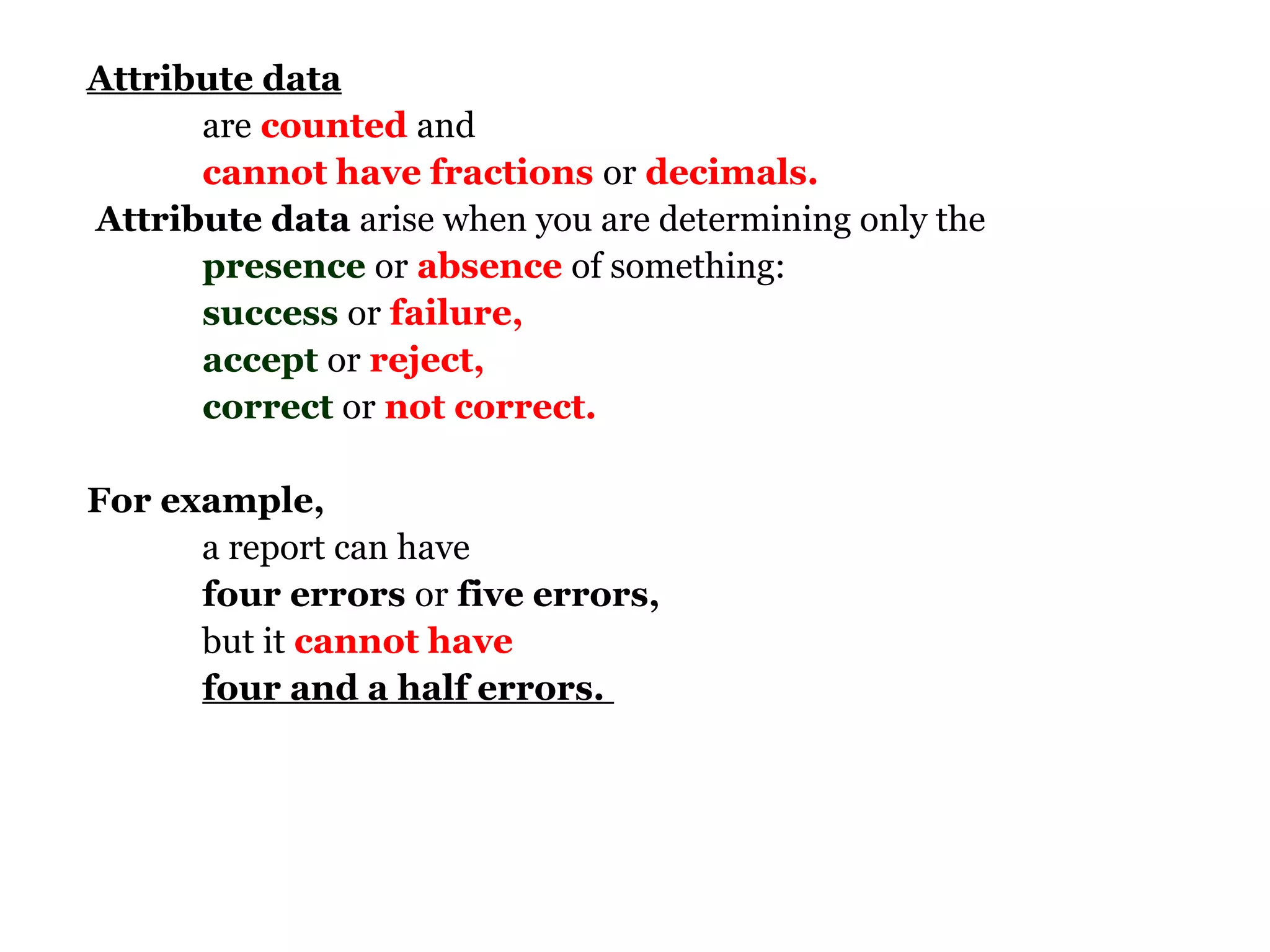 Attribute data
      are counted and
      cannot have fractions or decimals.
Attribute data arise when you are determining only the
      presence or absence of something:
      success or failure,
      accept or reject,
      correct or not correct.

For example,
      a report can have
      four errors or five errors,
      but it cannot have
      four and a half errors.
 