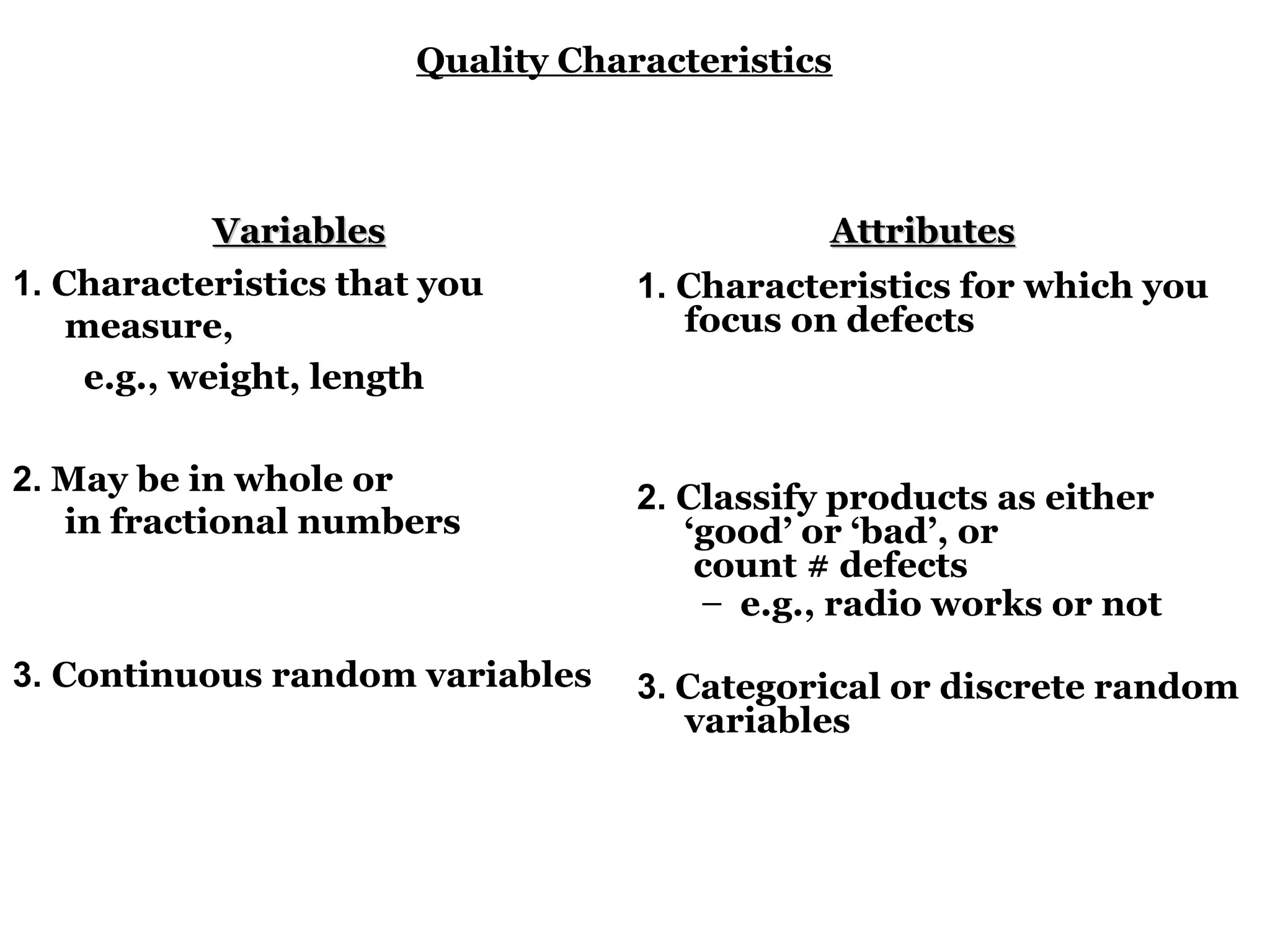 Quality Characteristics



             Variables                        Attributes
1. Characteristics that you        1. Characteristics for which you
    measure,                          focus on defects
     e.g., weight, length

2. May be in whole or
                                   2. Classify products as either
   in fractional numbers              ‘good’ or ‘bad’, or
                                       count # defects
                                       – e.g., radio works or not

3. Continuous random variables     3. Categorical or discrete random
                                      variables
 