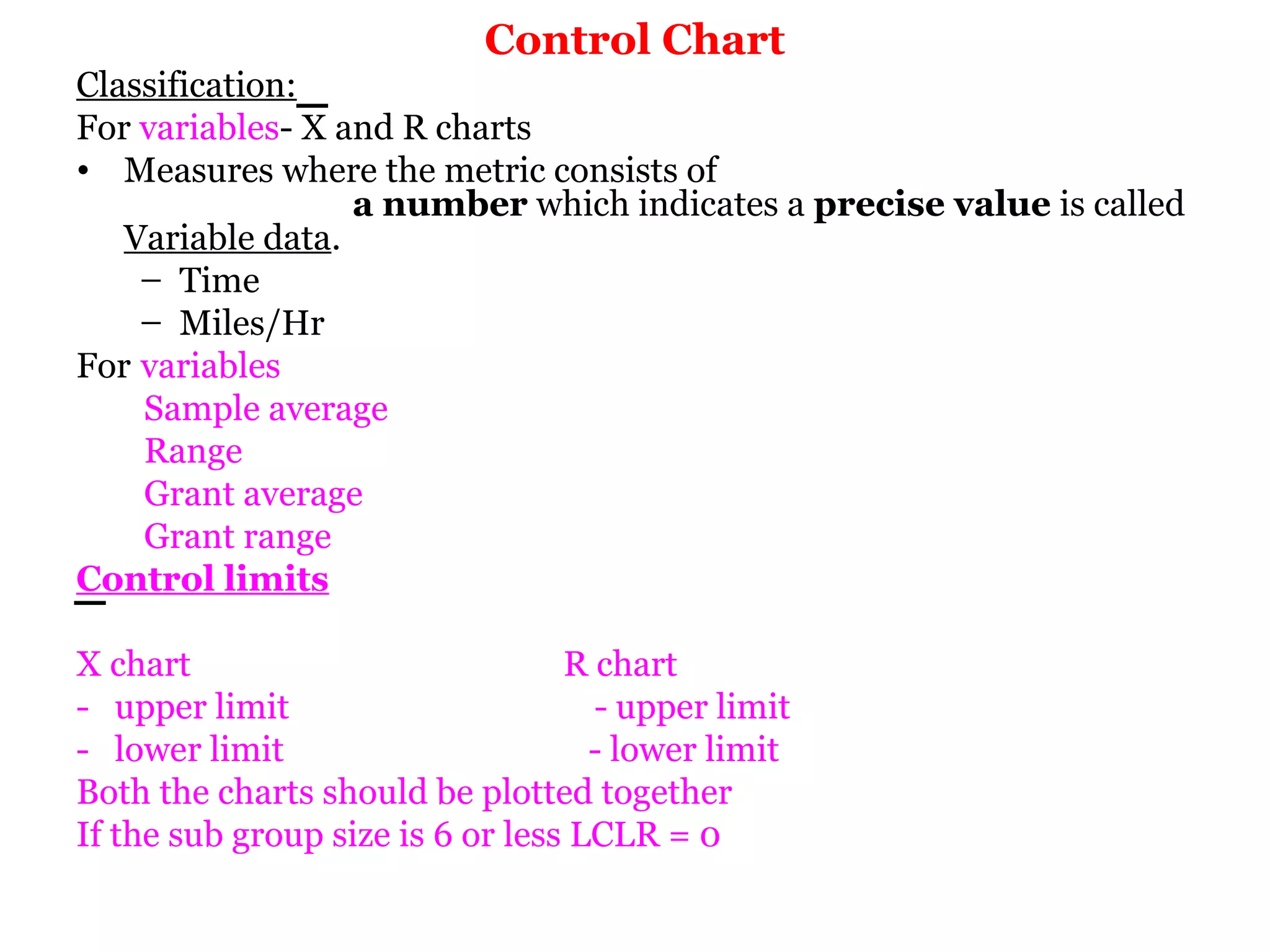Control Chart
Classification:
For variables- X and R charts
• Measures where the metric consists of
                  a number which indicates a precise value is called
   Variable data.
    – Time
    – Miles/Hr
For variables
    Sample average
    Range
    Grant average
    Grant range
Control limits

X chart                           R chart
- upper limit                       - upper limit
- lower limit                       - lower limit
Both the charts should be plotted together
If the sub group size is 6 or less LCLR = 0
 
