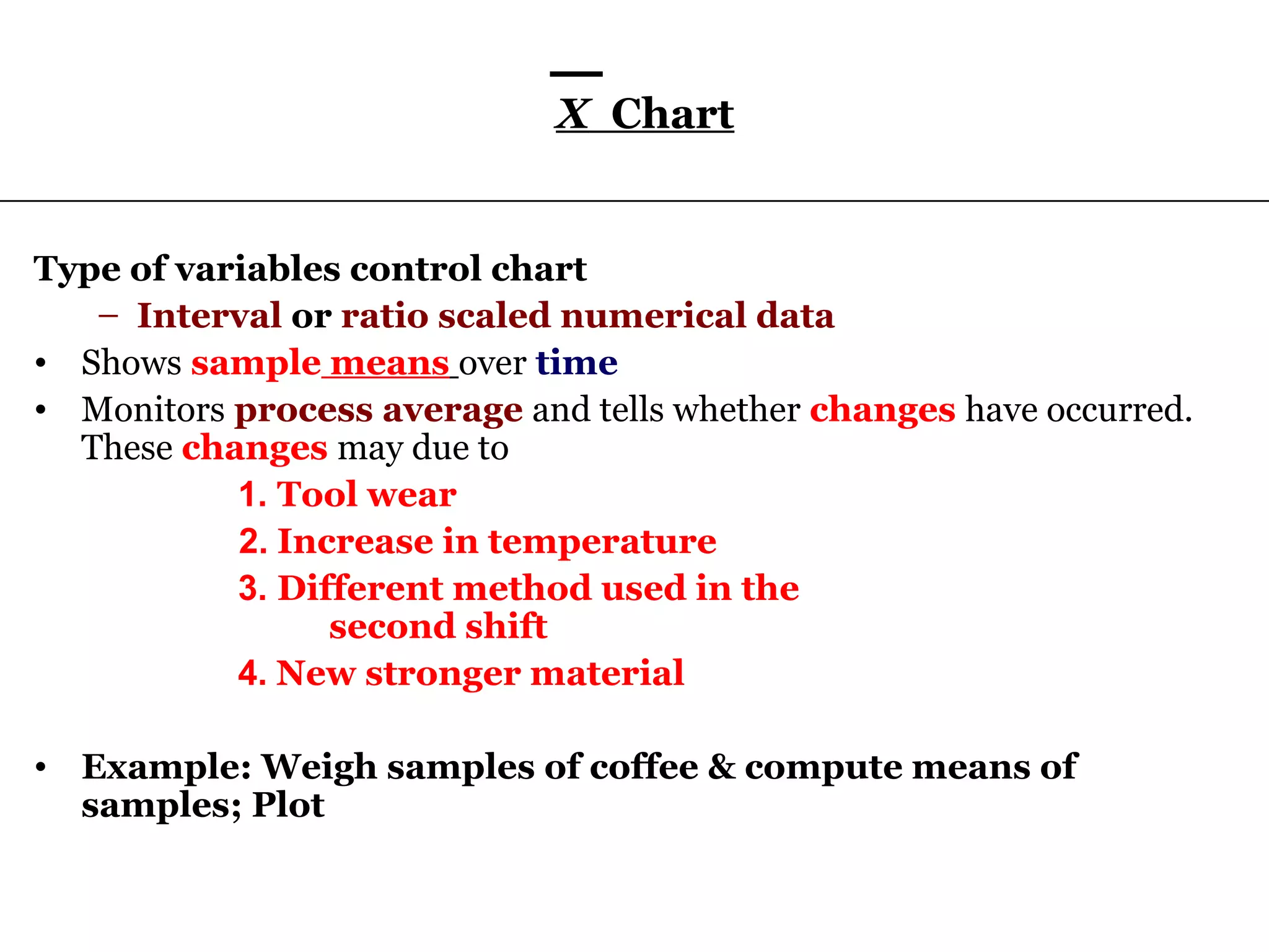 X Chart


Type of variables control chart
   – Interval or ratio scaled numerical data
• Shows sample means over time
• Monitors process average and tells whether changes have occurred.
  These changes may due to
           1. Tool wear
           2. Increase in temperature
           3. Different method used in the
                 second shift
           4. New stronger material

• Example: Weigh samples of coffee & compute means of
  samples; Plot
 
