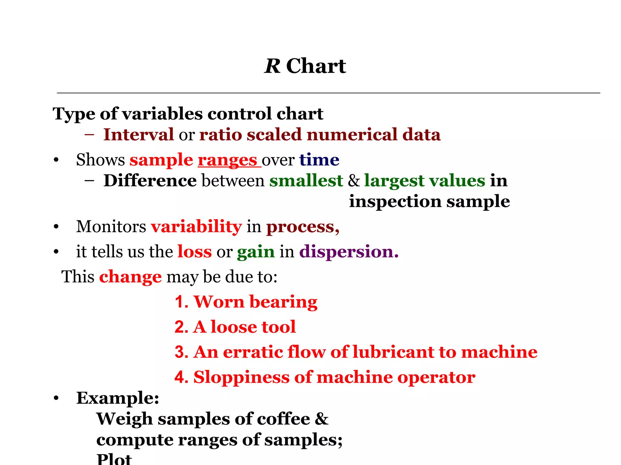 R Chart

Type of variables control chart
   – Interval or ratio scaled numerical data
• Shows sample ranges over time
   – Difference between smallest & largest values in
                                       inspection sample
• Monitors variability in process,
• it tells us the loss or gain in dispersion.
 This change may be due to:
                 1. Worn bearing
                 2. A loose tool
                 3. An erratic flow of lubricant to machine
                 4. Sloppiness of machine operator
• Example:
      Weigh samples of coffee &
      compute ranges of samples;
 