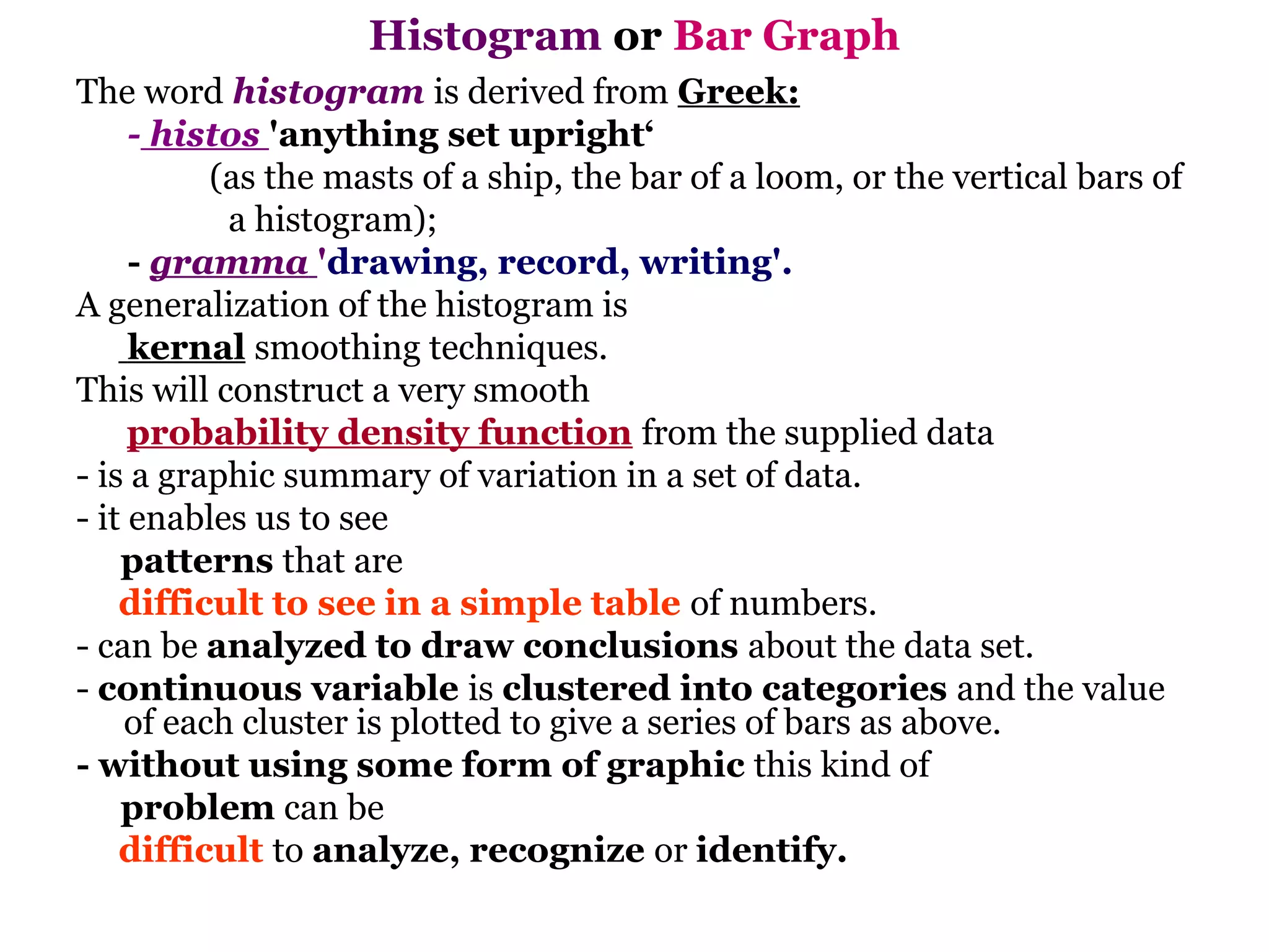 Histogram or Bar Graph
The word histogram is derived from Greek:
     - histos 'anything set upright‘
          (as the masts of a ship, the bar of a loom, or the vertical bars of
           a histogram);
     - gramma 'drawing, record, writing'.
A generalization of the histogram is
     kernal smoothing techniques.
This will construct a very smooth
     probability density function from the supplied data
- is a graphic summary of variation in a set of data.
- it enables us to see
    patterns that are
    difficult to see in a simple table of numbers.
- can be analyzed to draw conclusions about the data set.
- continuous variable is clustered into categories and the value
    of each cluster is plotted to give a series of bars as above.
- without using some form of graphic this kind of
    problem can be
    difficult to analyze, recognize or identify.
 