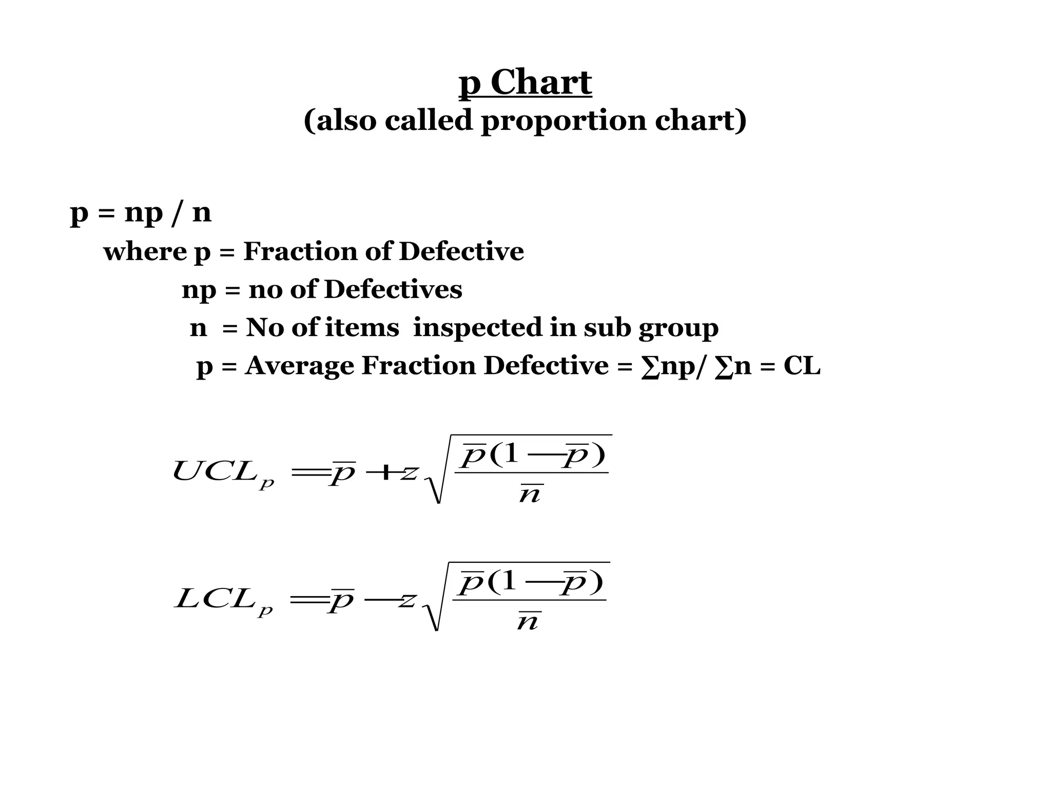 p Chart
                (also called proportion chart)


p = np / n
  where p = Fraction of Defective
       np = no of Defectives
       n = No of items inspected in sub group
        p = Average Fraction Defective = ∑np/ ∑n = CL


                           p (1 −p )
      UCL p =p +z
                               n


                           p (1 −p )
       LCL p =p −z
                               n
 