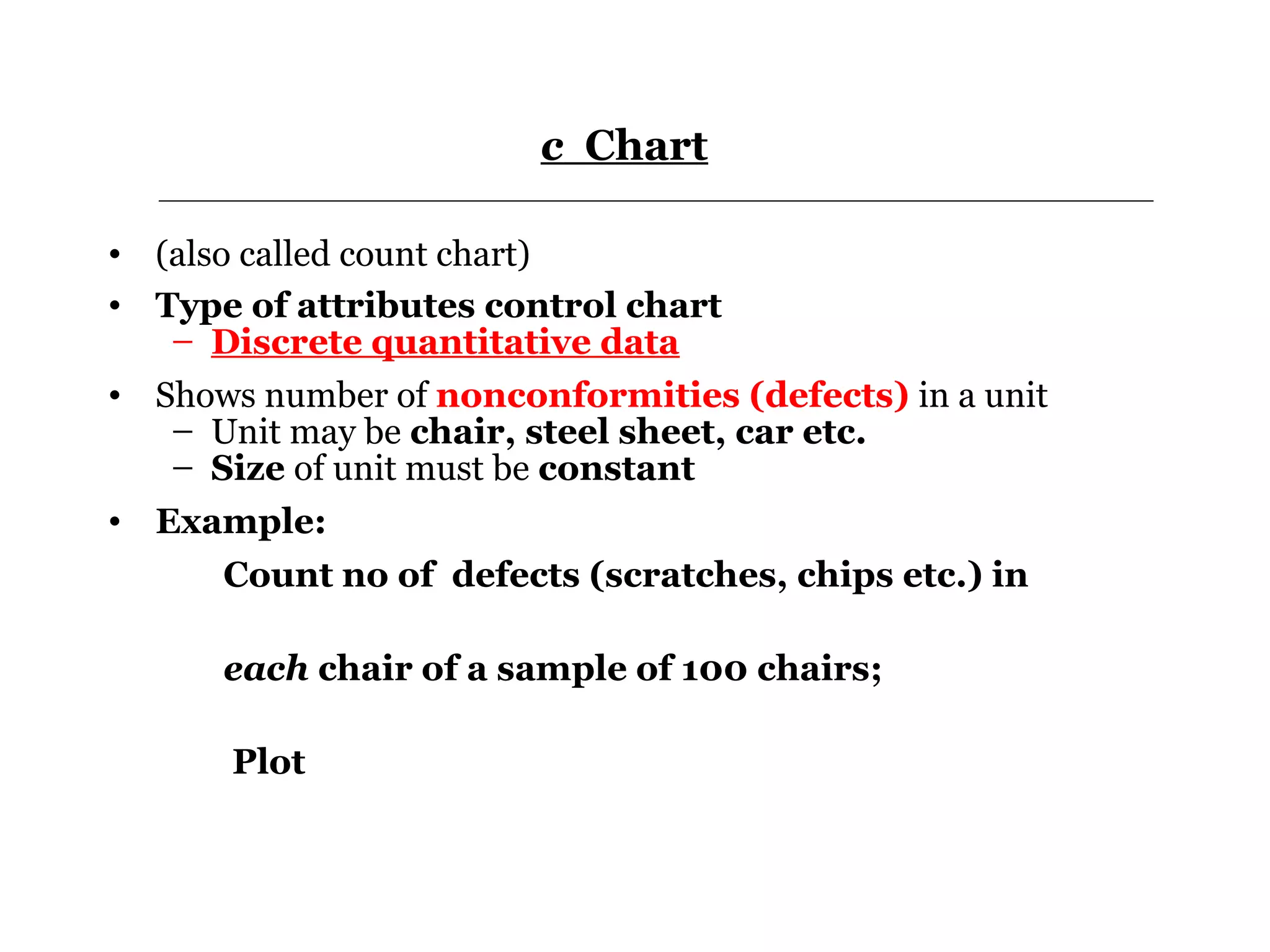 c Chart

• (also called count chart)
• Type of attributes control chart
   – Discrete quantitative data
• Shows number of nonconformities (defects) in a unit
   – Unit may be chair, steel sheet, car etc.
   – Size of unit must be constant
• Example:
      Count no of defects (scratches, chips etc.) in

      each chair of a sample of 100 chairs;

       Plot
 