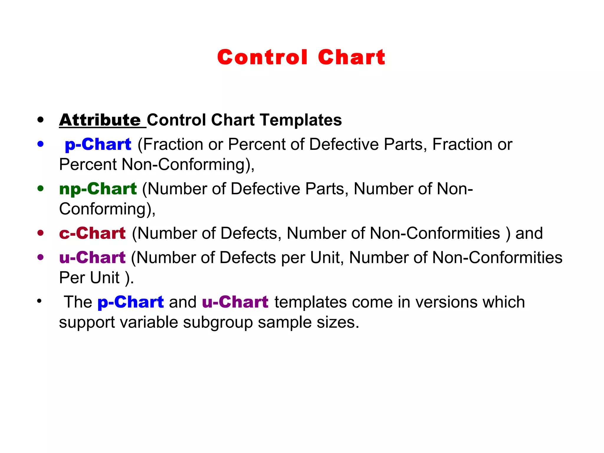 Control Chart


• Attribute Control Chart Templates
• p-Chart (Fraction or Percent of Defective Parts, Fraction or
  Percent Non-Conforming),
• np-Chart (Number of Defective Parts, Number of Non-
  Conforming),
• c-Chart (Number of Defects, Number of Non-Conformities ) and
• u-Chart (Number of Defects per Unit, Number of Non-Conformities
  Per Unit ).
• The p-Chart and u-Chart templates come in versions which
  support variable subgroup sample sizes.
 