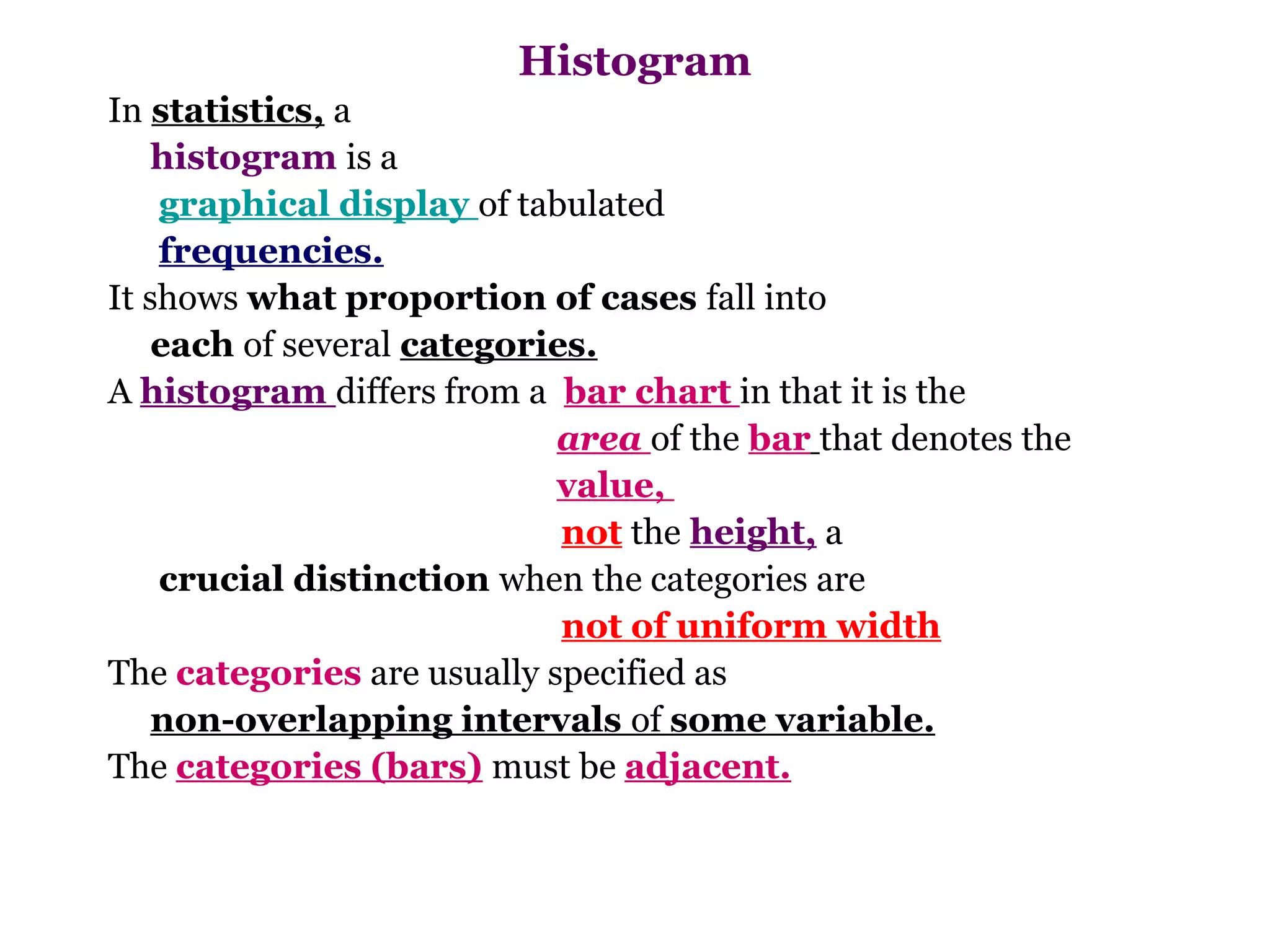 Histogram
In statistics, a
    histogram is a
    graphical display of tabulated
    frequencies.
It shows what proportion of cases fall into
    each of several categories.
A histogram differs from a bar chart in that it is the
                            area of the bar that denotes the
                            value,
                             not the height, a
    crucial distinction when the categories are
                             not of uniform width
The categories are usually specified as
    non-overlapping intervals of some variable.
The categories (bars) must be adjacent.
 