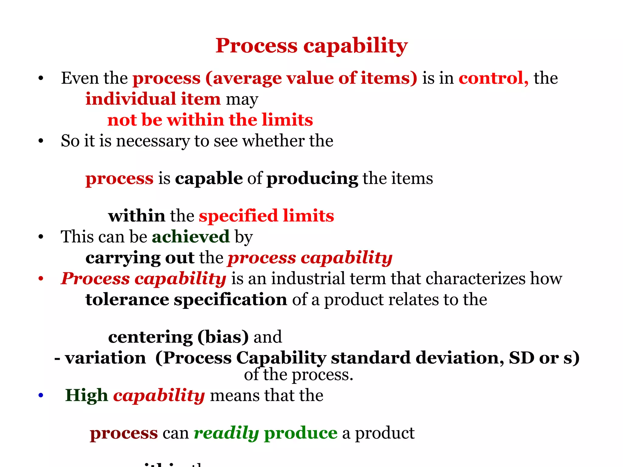 Process capability
• Even the process (average value of items) is in control, the
     individual item may
         not be within the limits
• So it is necessary to see whether the

     process is capable of producing the items

        within the specified limits
• This can be achieved by
     carrying out the process capability
• Process capability is an industrial term that characterizes how
     tolerance specification of a product relates to the

        centering (bias) and
 - variation (Process Capability standard deviation, SD or s)
                       of the process.
• High capability means that the

      process can readily produce a product
 