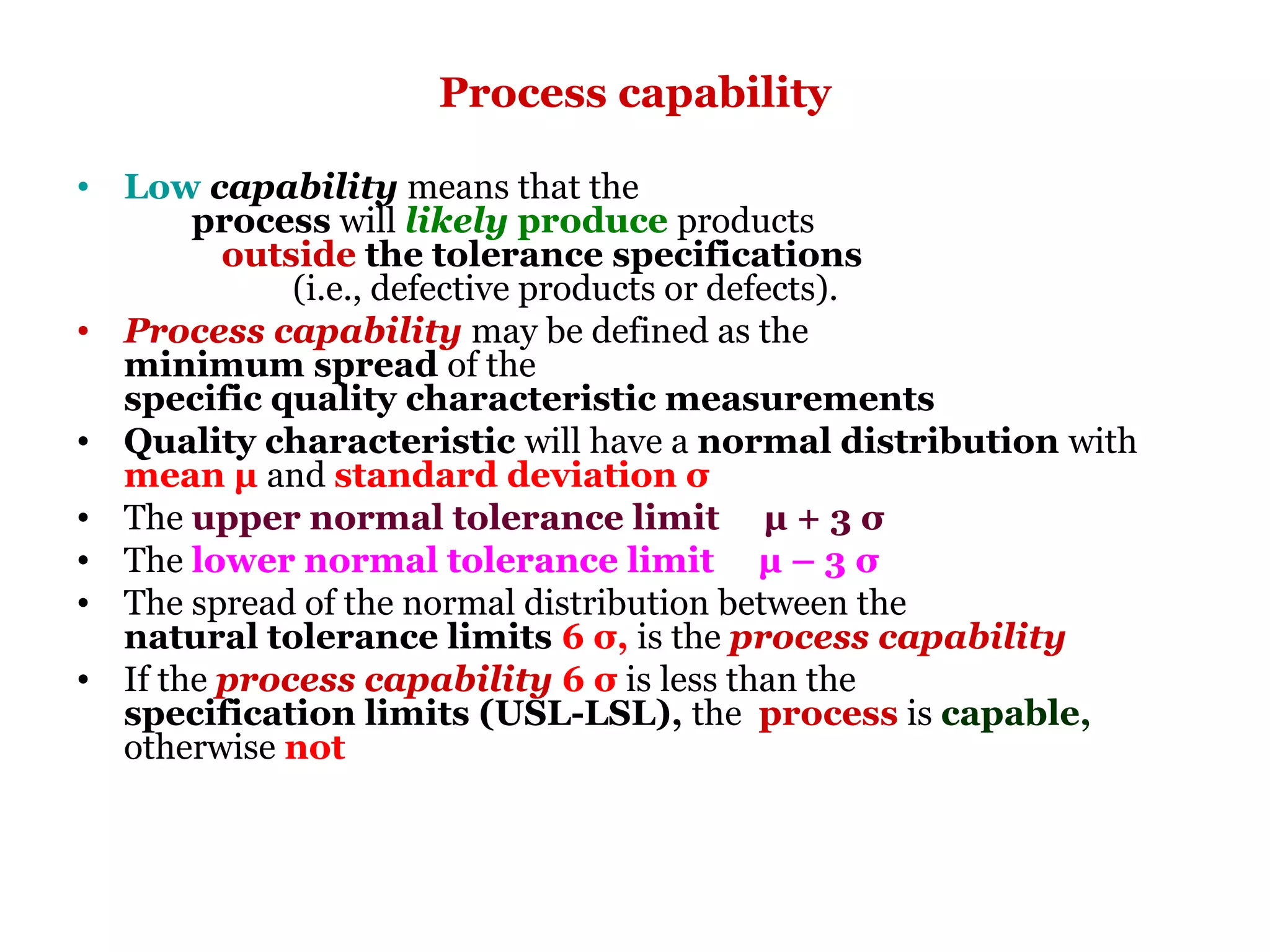 Process capability

• Low capability means that the
       process will likely produce products
         outside the tolerance specifications
             (i.e., defective products or defects).
• Process capability may be defined as the
  minimum spread of the
  specific quality characteristic measurements
• Quality characteristic will have a normal distribution with
  mean μ and standard deviation σ
• The upper normal tolerance limit μ + 3 σ
• The lower normal tolerance limit μ – 3 σ
• The spread of the normal distribution between the
  natural tolerance limits 6 σ, is the process capability
• If the process capability 6 σ is less than the
  specification limits (USL-LSL), the process is capable,
  otherwise not
 