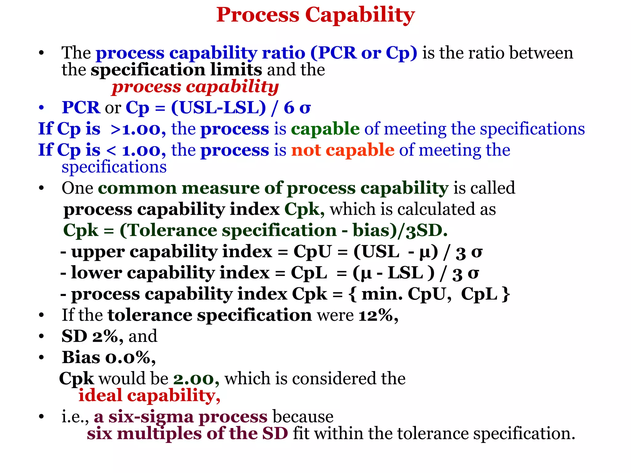 Process Capability
• The process capability ratio (PCR or Cp) is the ratio between
   the specification limits and the
          process capability
• PCR or Cp = (USL-LSL) / 6 σ
If Cp is >1.00, the process is capable of meeting the specifications
If Cp is < 1.00, the process is not capable of meeting the
   specifications
• One common measure of process capability is called
    process capability index Cpk, which is calculated as
   Cpk = (Tolerance specification - bias)/3SD.
   - upper capability index = CpU = (USL - μ) / 3 σ
   - lower capability index = CpL = (μ - LSL ) / 3 σ
   - process capability index Cpk = { min. CpU, CpL }
• If the tolerance specification were 12%,
• SD 2%, and
• Bias 0.0%,
   Cpk would be 2.00, which is considered the
      ideal capability,
• i.e., a six-sigma process because
       six multiples of the SD fit within the tolerance specification.
 