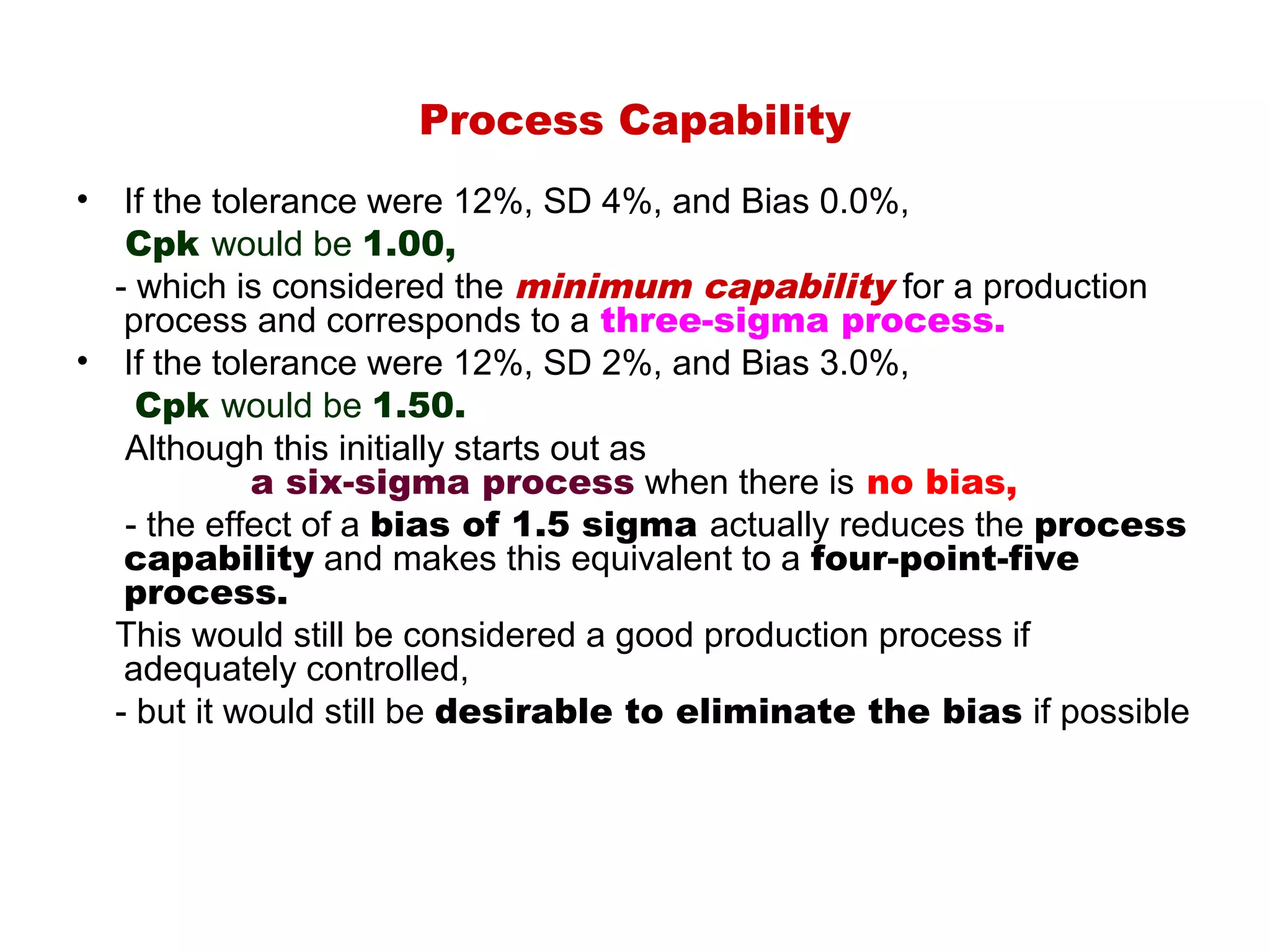 Process Capability
•  If the tolerance were 12%, SD 4%, and Bias 0.0%,
   Cpk would be 1.00,
  - which is considered the minimum capability for a production
   process and corresponds to a three-sigma process.
• If the tolerance were 12%, SD 2%, and Bias 3.0%,
    Cpk would be 1.50.
   Although this initially starts out as
             a six-sigma process when there is no bias,
   - the effect of a bias of 1.5 sigma actually reduces the process
   capability and makes this equivalent to a four-point-five
   process.
  This would still be considered a good production process if
   adequately controlled,
  - but it would still be desirable to eliminate the bias if possible
 