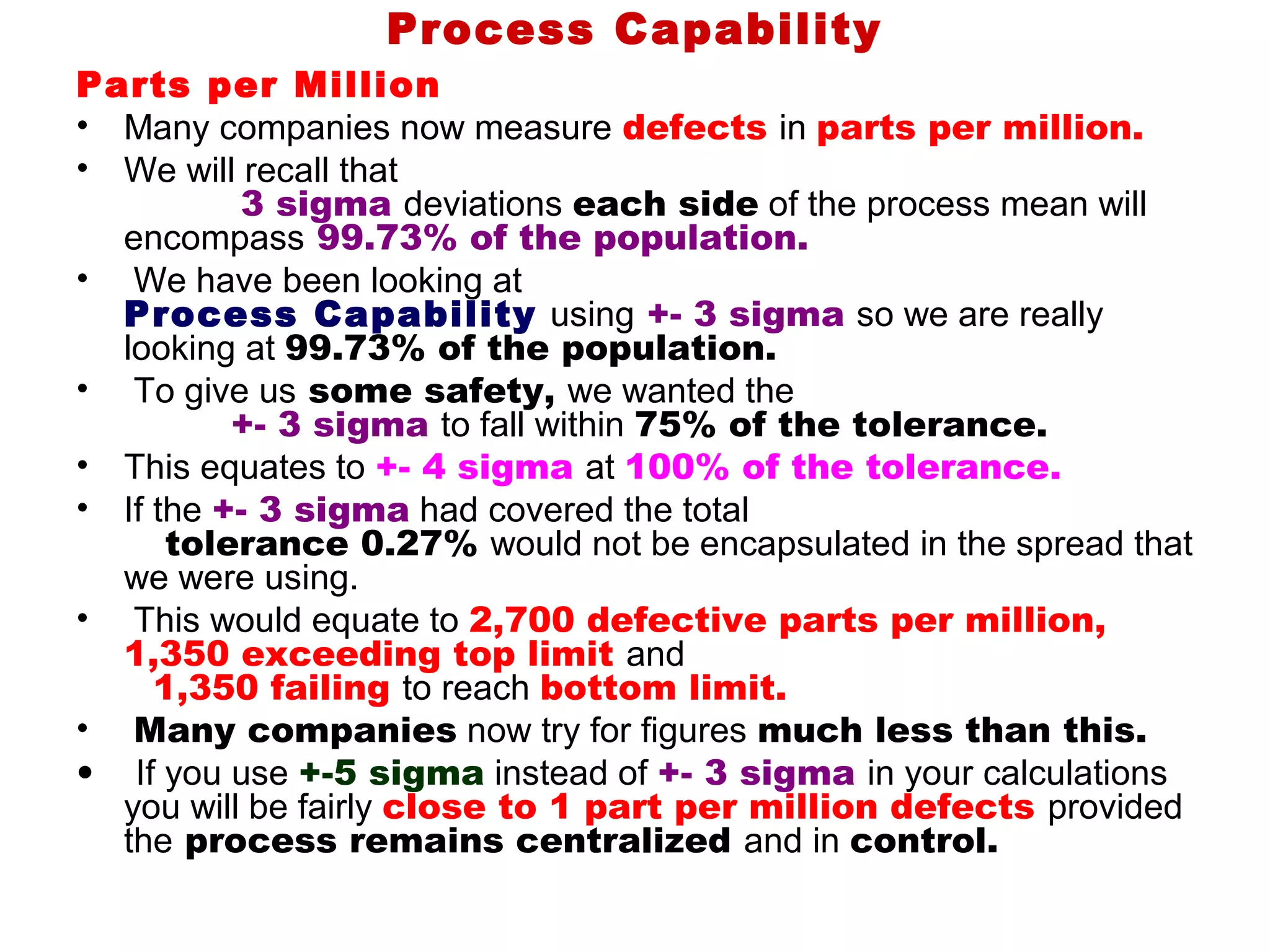Process Capability
Parts per Million
• Many companies now measure defects in parts per million.
• We will recall that
          3 sigma deviations each side of the process mean will
  encompass 99.73% of the population.
• We have been looking at
  Process Capability using +- 3 sigma so we are really
  looking at 99.73% of the population.
• To give us some safety, we wanted the
          +- 3 sigma to fall within 75% of the tolerance.
• This equates to +- 4 sigma at 100% of the tolerance.
• If the +- 3 sigma had covered the total
      tolerance 0.27% would not be encapsulated in the spread that
  we were using.
• This would equate to 2,700 defective parts per million,
  1,350 exceeding top limit and
     1,350 failing to reach bottom limit.
• Many companies now try for figures much less than this.
• If you use +-5 sigma instead of +- 3 sigma in your calculations
  you will be fairly close to 1 part per million defects provided
  the process remains centralized and in control.
 
