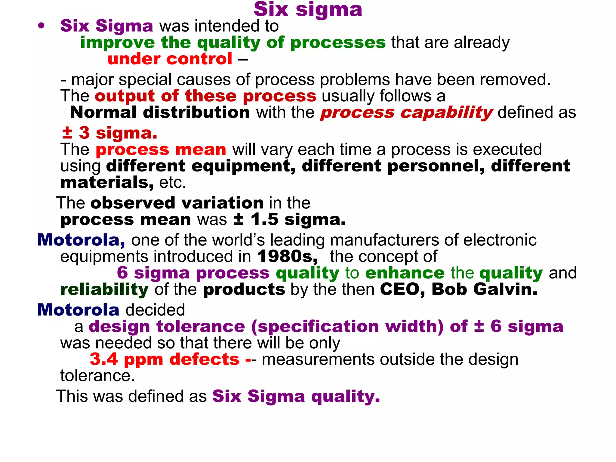 Six sigma
• Six Sigma was intended to
     improve the quality of processes that are already
        under control –
  - major special causes of process problems have been removed.
  The output of these process usually follows a
    Normal distribution with the process capability defined as
   ± 3 sigma.
  The process mean will vary each time a process is executed
  using different equipment, different personnel, different
  materials, etc.
  The observed variation in the
  process mean was ± 1.5 sigma.
Motorola, one of the world’s leading manufacturers of electronic
  equipments introduced in 1980s, the concept of
          6 sigma process quality to enhance the quality and
  reliability of the products by the then CEO, Bob Galvin.
Motorola decided
    a design tolerance (specification width) of ± 6 sigma
  was needed so that there will be only
      3.4 ppm defects -- measurements outside the design
  tolerance.
  This was defined as Six Sigma quality.
 