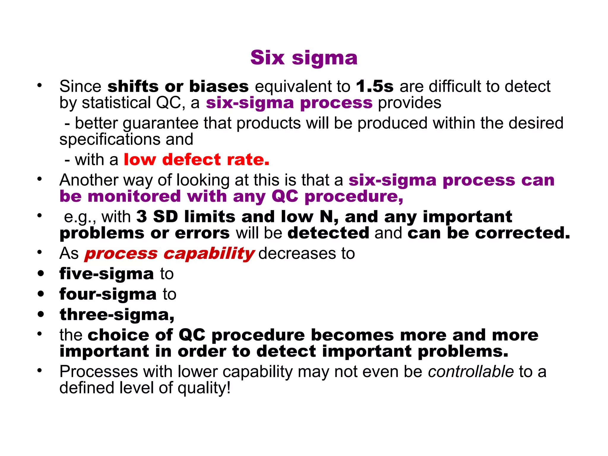 Six sigma
• Since shifts or biases equivalent to 1.5s are difficult to detect
  by statistical QC, a six-sigma process provides
   - better guarantee that products will be produced within the desired
  specifications and
   - with a low defect rate.
• Another way of looking at this is that a six-sigma process can
  be monitored with any QC procedure,
• e.g., with 3 SD limits and low N, and any important
  problems or errors will be detected and can be corrected.
• As process capability decreases to
• five-sigma to
• four-sigma to
• three-sigma,
• the choice of QC procedure becomes more and more
  important in order to detect important problems.
• Processes with lower capability may not even be controllable to a
  defined level of quality!
 
