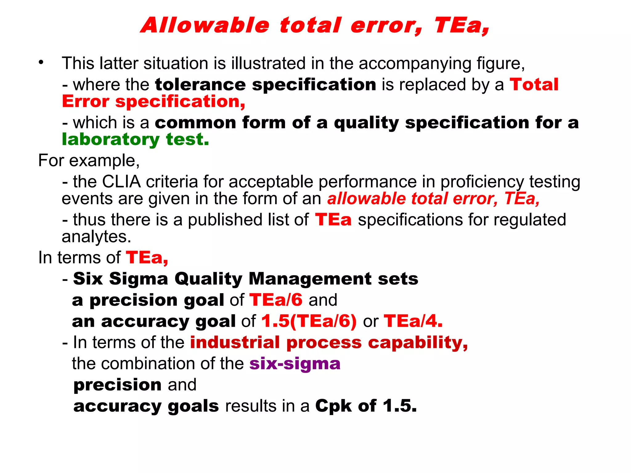 Allowable total error, TEa,
•   This latter situation is illustrated in the accompanying figure,
    - where the tolerance specification is replaced by a Total
    Error specification,
    - which is a common form of a quality specification for a
    laboratory test.
For example,
    - the CLIA criteria for acceptable performance in proficiency testing
    events are given in the form of an allowable total error, TEa,
    - thus there is a published list of TEa specifications for regulated
    analytes.
In terms of TEa,
    - Six Sigma Quality Management sets
      a precision goal of TEa/6 and
      an accuracy goal of 1.5(TEa/6) or TEa/4.
    - In terms of the industrial process capability,
      the combination of the six-sigma
      precision and
      accuracy goals results in a Cpk of 1.5.
 