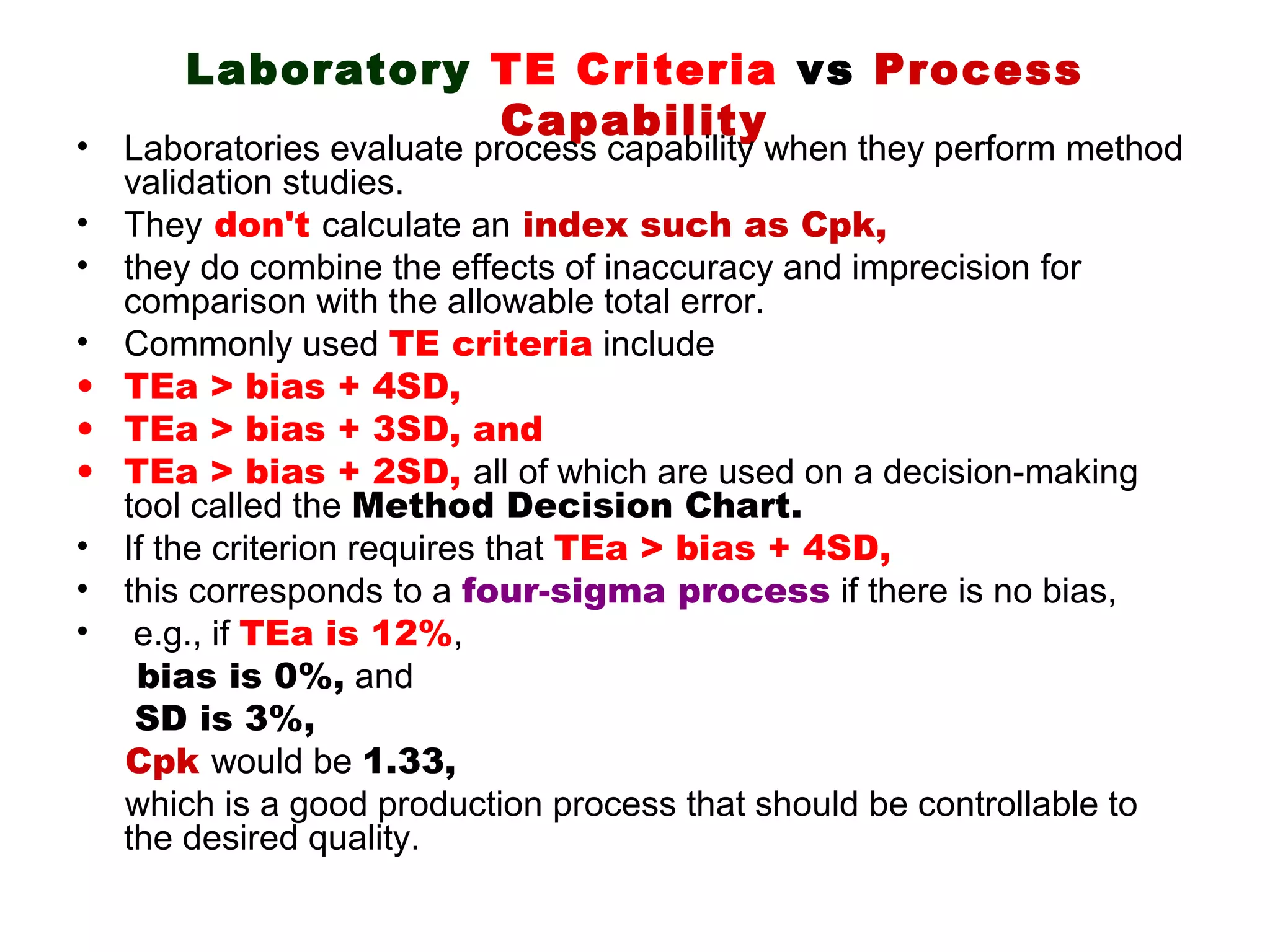 Laboratory TE Criteria vs Process
                 Capability
• Laboratories evaluate process capability when they perform method
  validation studies.
• They don't calculate an index such as Cpk,
• they do combine the effects of inaccuracy and imprecision for
  comparison with the allowable total error.
• Commonly used TE criteria include
• TEa > bias + 4SD,
• TEa > bias + 3SD, and
• TEa > bias + 2SD, all of which are used on a decision-making
  tool called the Method Decision Chart.
• If the criterion requires that TEa > bias + 4SD,
• this corresponds to a four-sigma process if there is no bias,
• e.g., if TEa is 12%,
   bias is 0%, and
   SD is 3%,
  Cpk would be 1.33,
  which is a good production process that should be controllable to
  the desired quality.
 