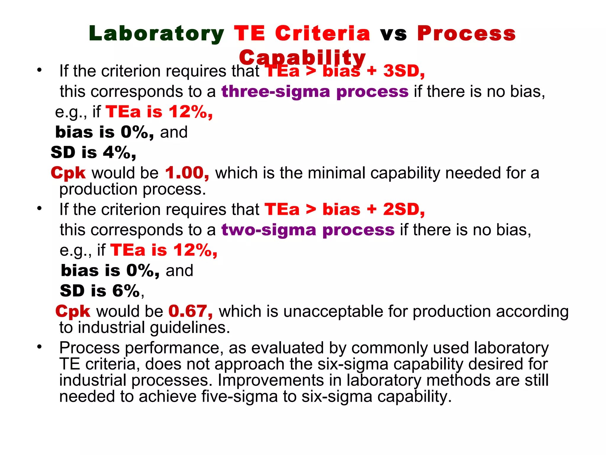 Laboratory TE Criteria vs Process
                 Capability
• If the criterion requires that TEa > bias + 3SD,
  this corresponds to a three-sigma process if there is no bias,
  e.g., if TEa is 12%,
  bias is 0%, and
 SD is 4%,
 Cpk would be 1.00, which is the minimal capability needed for a
  production process.
• If the criterion requires that TEa > bias + 2SD,
  this corresponds to a two-sigma process if there is no bias,
  e.g., if TEa is 12%,
   bias is 0%, and
  SD is 6%,
  Cpk would be 0.67, which is unacceptable for production according
  to industrial guidelines.
• Process performance, as evaluated by commonly used laboratory
  TE criteria, does not approach the six-sigma capability desired for
  industrial processes. Improvements in laboratory methods are still
  needed to achieve five-sigma to six-sigma capability.
 