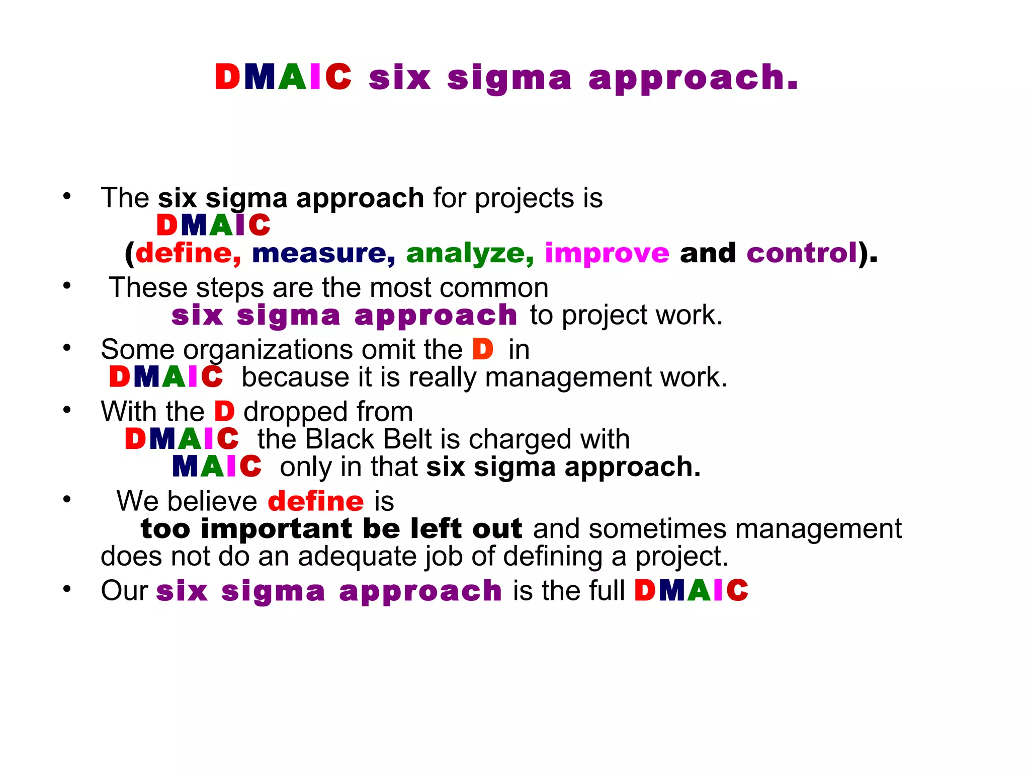 DMAIC six sigma approach.


•   The six sigma approach for projects is
        DMAIC
     (define, measure, analyze, improve and control).
•   These steps are the most common
          six sigma approach to project work.
•   Some organizations omit the D in
    DMAIC because it is really management work.
•   With the D dropped from
     DMAIC the Black Belt is charged with
          MAIC only in that six sigma approach.
•    We believe define is
       too important be left out and sometimes management
    does not do an adequate job of defining a project.
•   Our six sigma approach is the full DMAIC
 