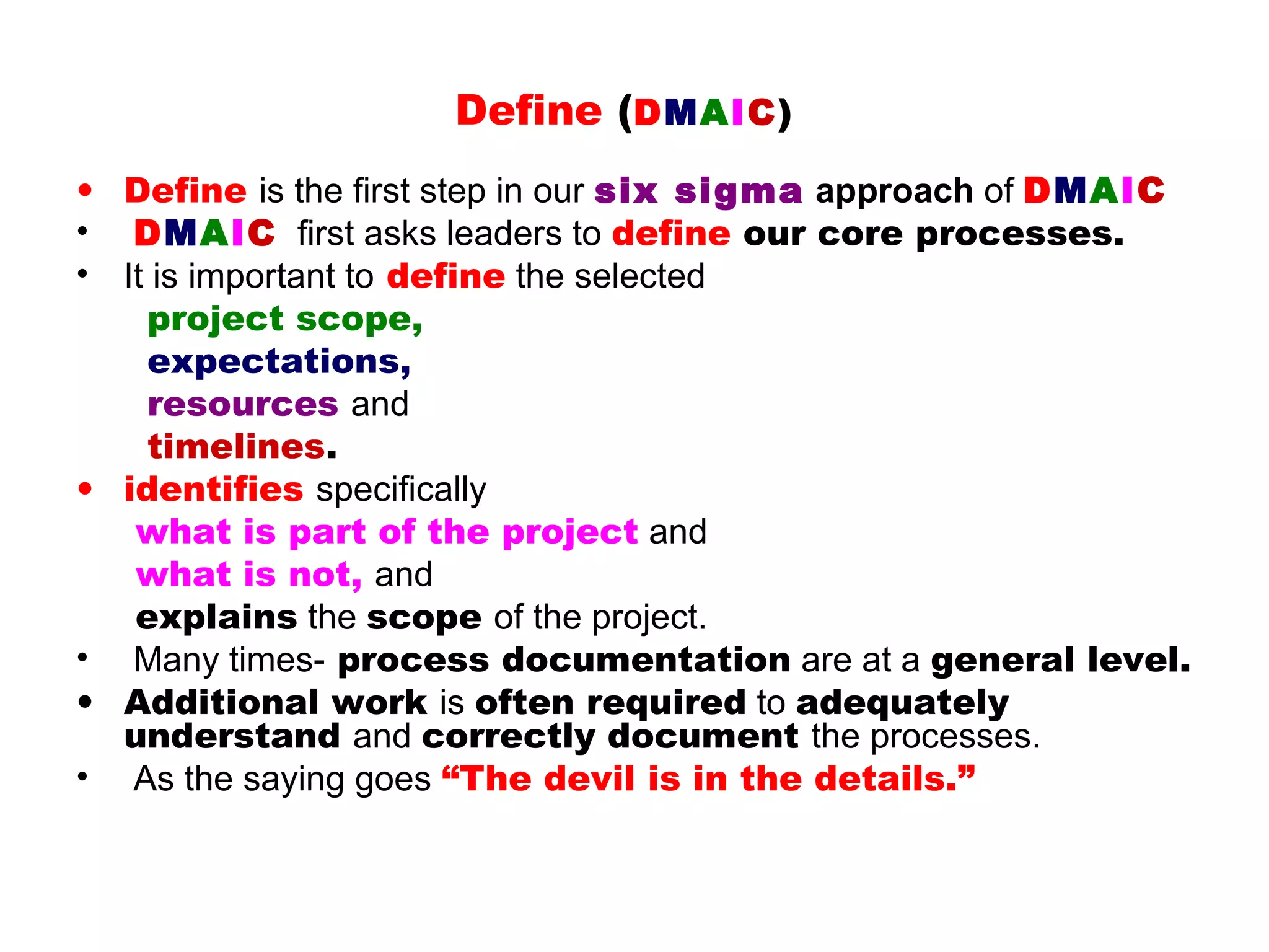Define (DMAIC)
• Define is the first step in our six sigma approach of DMAIC
• DMAIC first asks leaders to define our core processes.
• It is important to define the selected
    project scope,
    expectations,
    resources and
    timelines.
• identifies specifically
   what is part of the project and
   what is not, and
   explains the scope of the project.
• Many times- process documentation are at a general level.
• Additional work is often required to adequately
  understand and correctly document the processes.
• As the saying goes “The devil is in the details.”
 