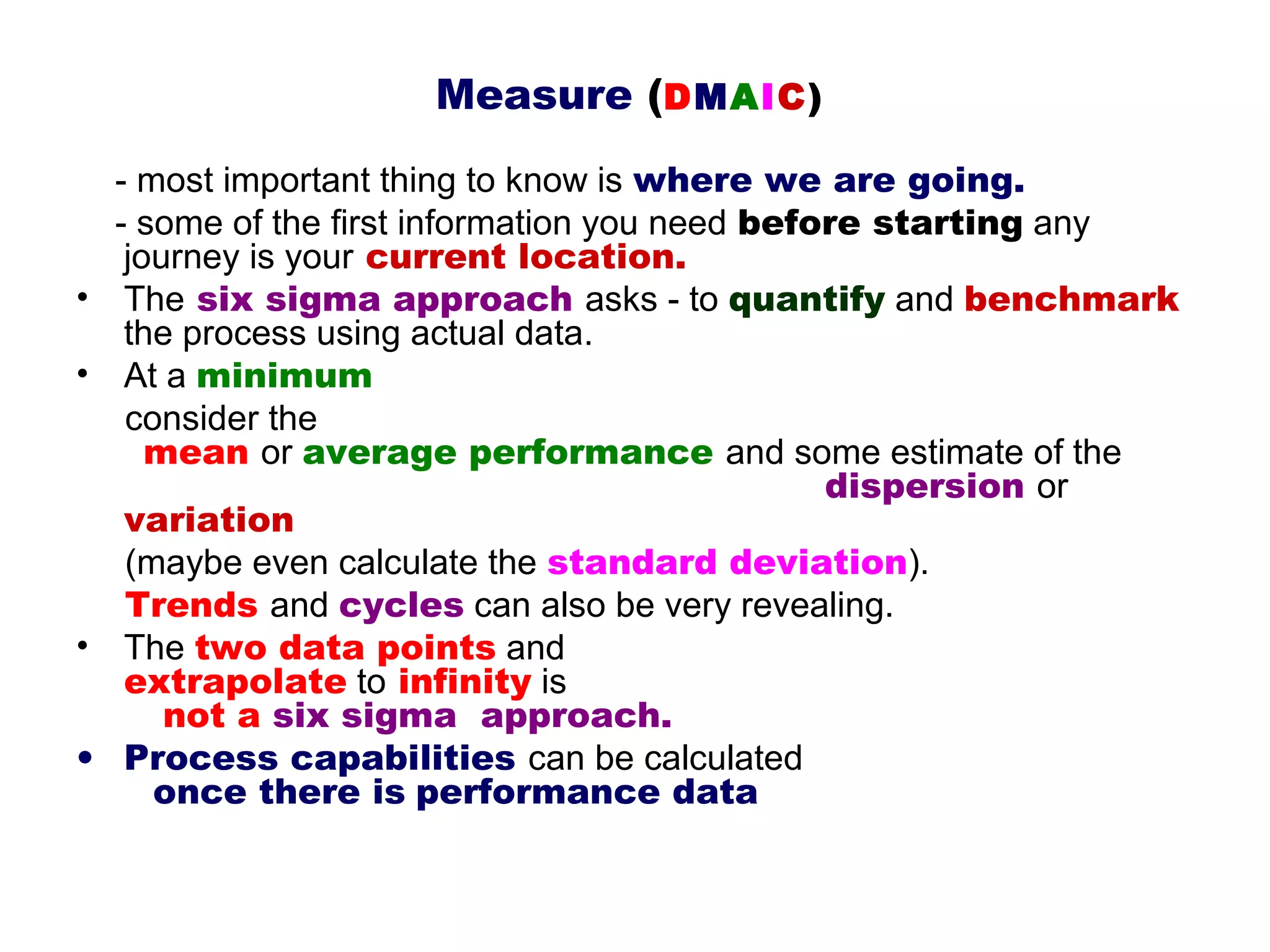 Measure (DMAIC)
    - most important thing to know is where we are going.
    - some of the first information you need before starting any
     journey is your current location.
•    The six sigma approach asks - to quantify and benchmark
     the process using actual data.
•    At a minimum
     consider the
       mean or average performance and some estimate of the
                                                 dispersion or
     variation
     (maybe even calculate the standard deviation).
     Trends and cycles can also be very revealing.
•    The two data points and
     extrapolate to infinity is
        not a six sigma  approach.
•    Process capabilities can be calculated
       once there is performance data
 