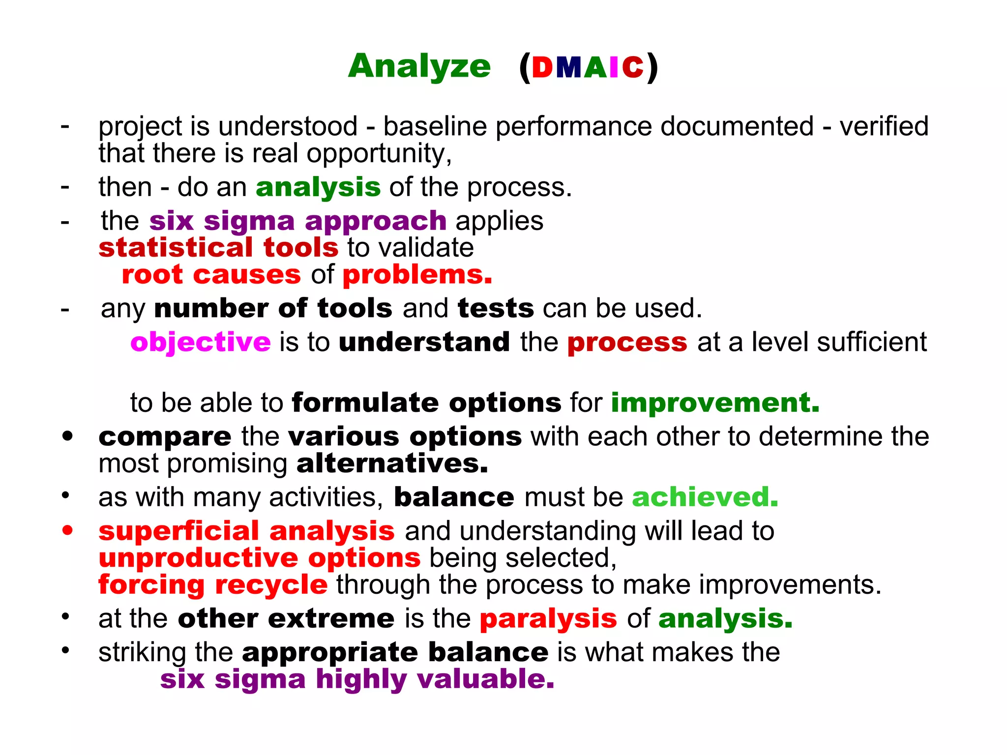 Analyze (DMAIC )
-   project is understood - baseline performance documented - verified
    that there is real opportunity,
-   then - do an analysis of the process.
-   the six sigma approach applies
    statistical tools to validate
      root causes of problems.
-   any number of tools and tests can be used.
       objective is to understand the process at a level sufficient

     to be able to formulate options for improvement.
• compare the various options with each other to determine the
  most promising alternatives.
• as with many activities, balance must be achieved.
• superficial analysis and understanding will lead to
  unproductive options being selected,
  forcing recycle through the process to make improvements.
• at the other extreme is the paralysis of analysis.
• striking the appropriate balance is what makes the
        six sigma highly valuable.
 