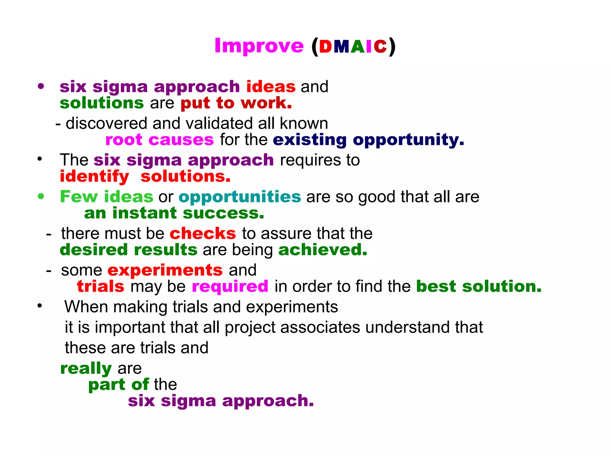 Improve (DMAIC )
• six sigma approach ideas and
   solutions are put to work.
  - discovered and validated all known
           root causes for the existing opportunity.
• The six sigma approach requires to
   identify  solutions.
• Few ideas or opportunities are so good that all are
        an instant success.
 - there must be checks to assure that the
   desired results are being achieved.
 - some experiments and
       trials may be required in order to find the best solution.
• When making trials and experiments
    it is important that all project associates understand that
    these are trials and
   really are
         part of the
              six sigma approach.
 