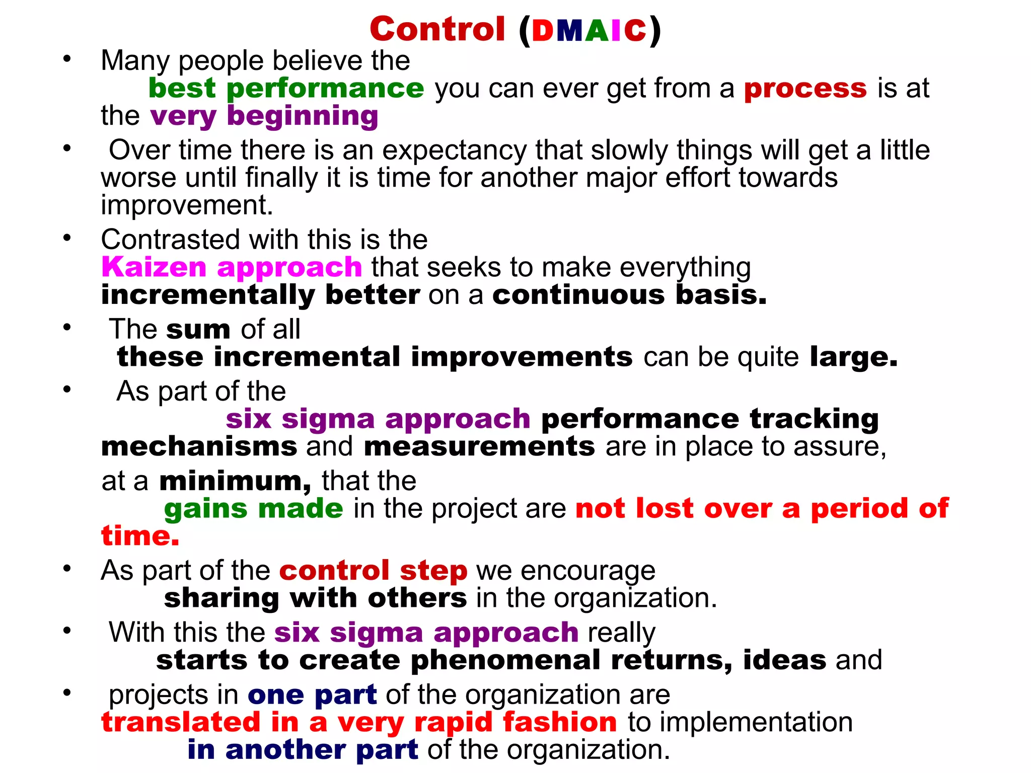 Control (DMAIC )
•   Many people believe the
        best performance you can ever get from a process is at
    the very beginning
•    Over time there is an expectancy that slowly things will get a little
    worse until finally it is time for another major effort towards
    improvement.
•   Contrasted with this is the
    Kaizen approach that seeks to make everything
    incrementally better on a continuous basis.
•    The sum of all
     these incremental improvements can be quite large.
•    As part of the
               six sigma approach performance tracking
    mechanisms and measurements are in place to assure,
    at a minimum, that the
         gains made in the project are not lost over a period of
    time.
•   As part of the control step we encourage
         sharing with others in the organization.
•    With this the six sigma approach really
         starts to create phenomenal returns, ideas and
•    projects in one part of the organization are
    translated in a very rapid fashion to implementation
           in another part of the organization.
 