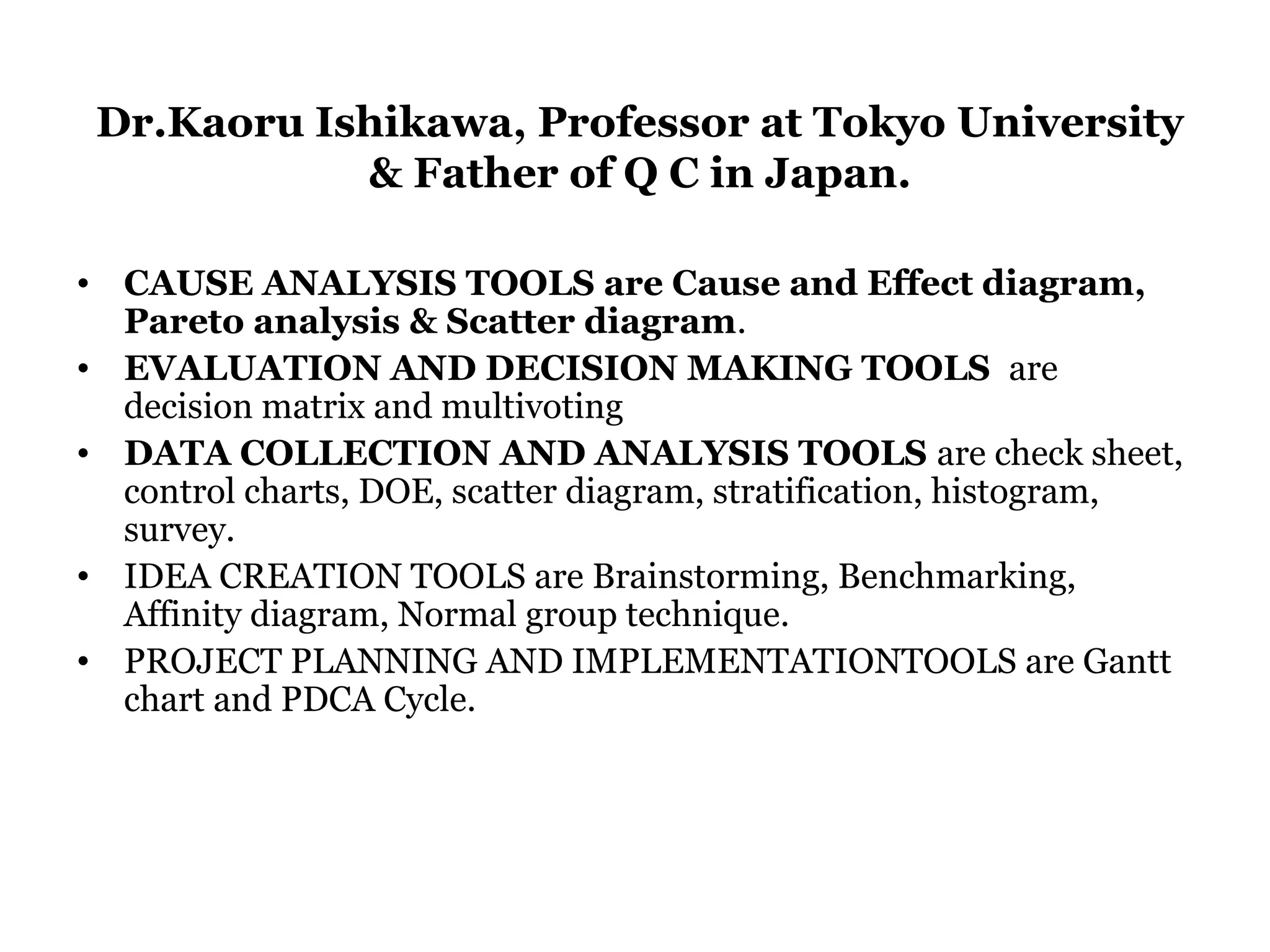 Dr.Kaoru Ishikawa, Professor at Tokyo University
            & Father of Q C in Japan.

• CAUSE ANALYSIS TOOLS are Cause and Effect diagram,
  Pareto analysis & Scatter diagram.
• EVALUATION AND DECISION MAKING TOOLS are
  decision matrix and multivoting
• DATA COLLECTION AND ANALYSIS TOOLS are check sheet,
  control charts, DOE, scatter diagram, stratification, histogram,
  survey.
• IDEA CREATION TOOLS are Brainstorming, Benchmarking,
  Affinity diagram, Normal group technique.
• PROJECT PLANNING AND IMPLEMENTATIONTOOLS are Gantt
  chart and PDCA Cycle.
 