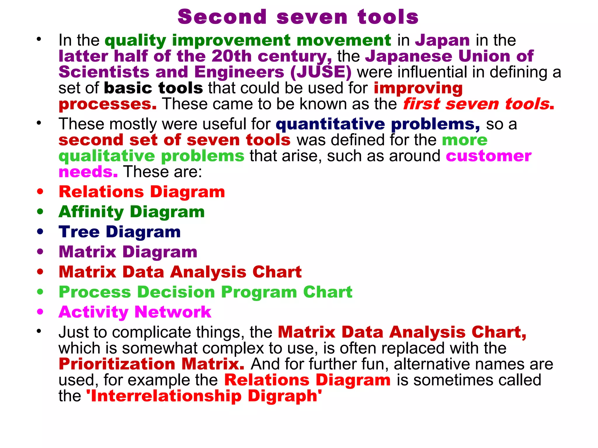 Second seven tools
•   In the quality improvement movement in Japan in the
    latter half of the 20th century, the Japanese Union of
    Scientists and Engineers (JUSE) were influential in defining a
    set of basic tools that could be used for improving
    processes. These came to be known as the first seven tools.
•   These mostly were useful for quantitative problems, so a
    second set of seven tools was defined for the more
    qualitative problems that arise, such as around customer
    needs. These are:
•   Relations Diagram
•   Affinity Diagram
•   Tree Diagram
•   Matrix Diagram
•   Matrix Data Analysis Chart
•   Process Decision Program Chart
•   Activity Network
•   Just to complicate things, the Matrix Data Analysis Chart,
    which is somewhat complex to use, is often replaced with the
    Prioritization Matrix. And for further fun, alternative names are
    used, for example the Relations Diagram is sometimes called
    the 'Interrelationship Digraph'
 