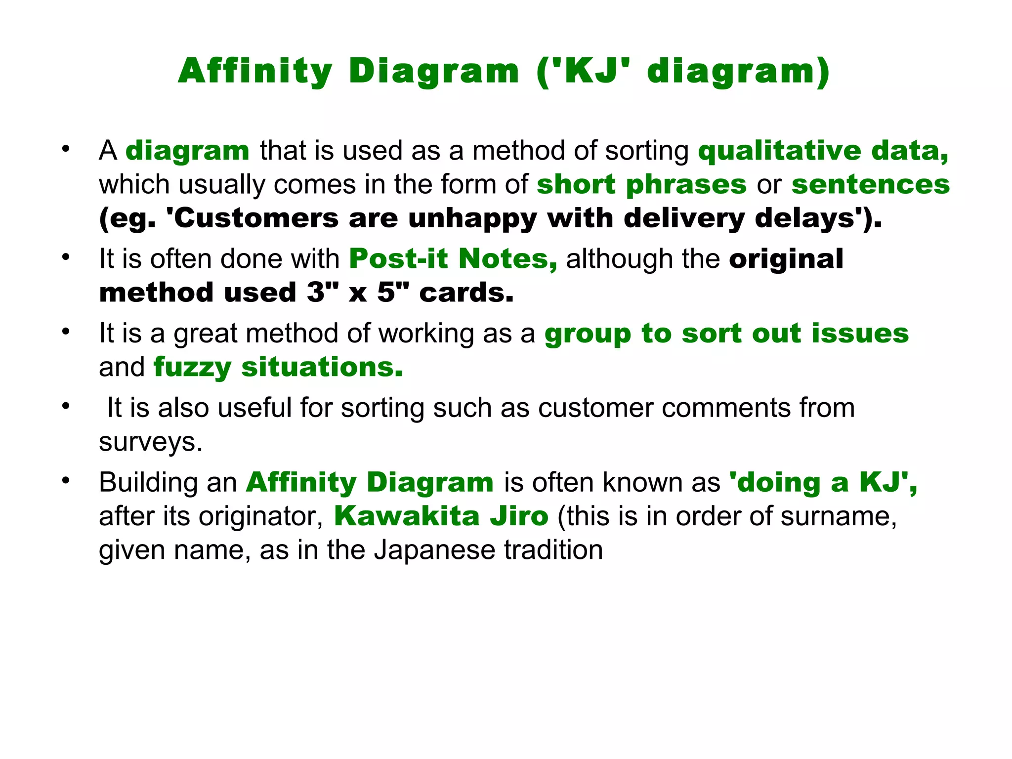Affinity Diagram ('KJ' diagram)

•   A diagram that is used as a method of sorting qualitative data,
    which usually comes in the form of short phrases or sentences
    (eg. 'Customers are unhappy with delivery delays').
•   It is often done with Post-it Notes, although the original
    method used 3" x 5" cards.
•   It is a great method of working as a group to sort out issues
    and fuzzy situations.
•    It is also useful for sorting such as customer comments from
    surveys.
•   Building an Affinity Diagram is often known as 'doing a KJ',
    after its originator, Kawakita Jiro (this is in order of surname,
    given name, as in the Japanese tradition
 
