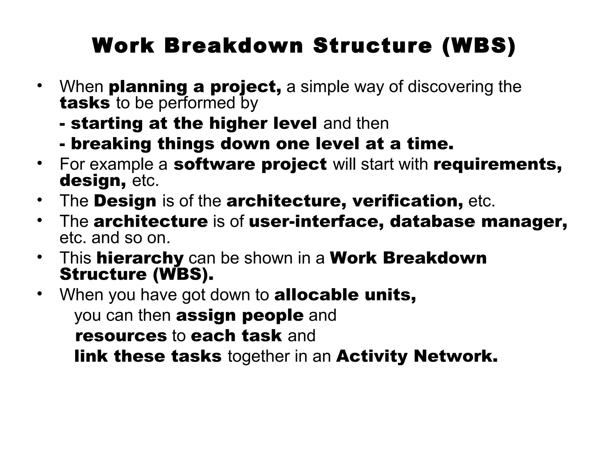 Work Breakdown Structure (WBS)
•   When planning a project, a simple way of discovering the
    tasks to be performed by
    - starting at the higher level and then
    - breaking things down one level at a time.
•   For example a software project will start with requirements,
    design, etc.
•   The Design is of the architecture, verification, etc.
•   The architecture is of user-interface, database manager,
    etc. and so on.
•   This hierarchy can be shown in a Work Breakdown
    Structure (WBS).
•   When you have got down to allocable units,
      you can then assign people and
      resources to each task and
      link these tasks together in an Activity Network.
 