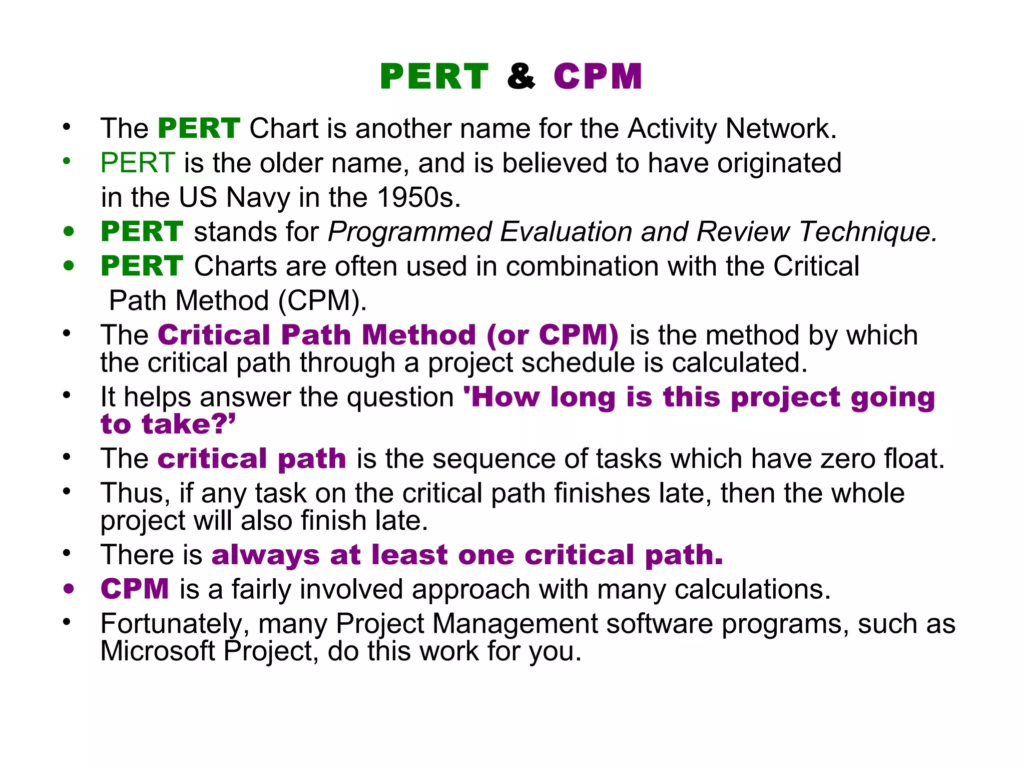 PERT & CPM
• The PERT Chart is another name for the Activity Network.
• PERT is the older name, and is believed to have originated
  in the US Navy in the 1950s.
• PERT stands for Programmed Evaluation and Review Technique.
• PERT Charts are often used in combination with the Critical
   Path Method (CPM).
• The Critical Path Method (or CPM) is the method by which
  the critical path through a project schedule is calculated.
• It helps answer the question 'How long is this project going
  to take?’
• The critical path is the sequence of tasks which have zero float.
• Thus, if any task on the critical path finishes late, then the whole
  project will also finish late.
• There is always at least one critical path.
• CPM is a fairly involved approach with many calculations.
• Fortunately, many Project Management software programs, such as
  Microsoft Project, do this work for you.
 