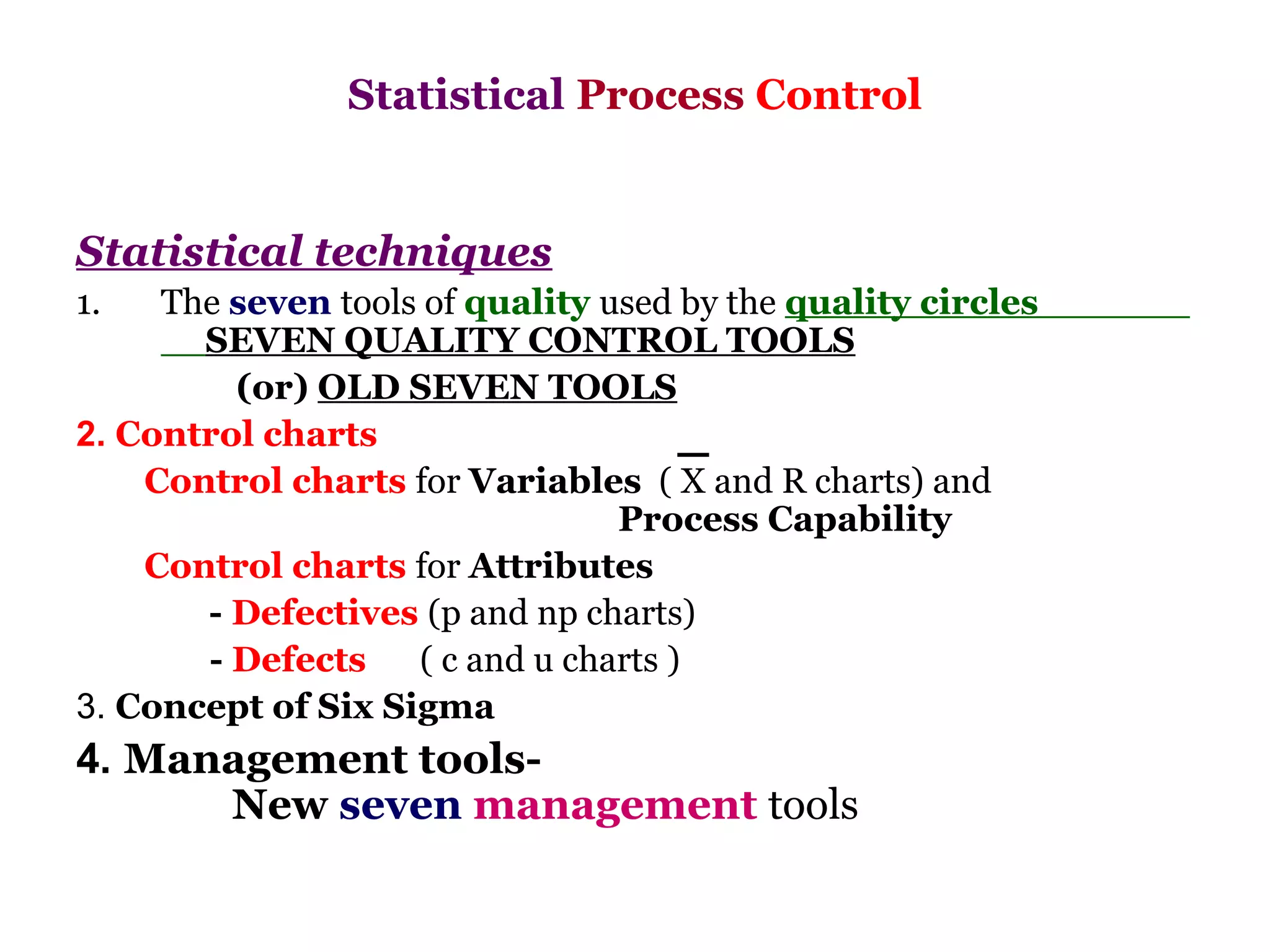 Statistical Process Control


Statistical techniques
1.   The seven tools of quality used by the quality circles
       SEVEN QUALITY CONTROL TOOLS
         (or) OLD SEVEN TOOLS
2. Control charts
    Control charts for Variables ( X and R charts) and
                                 Process Capability
    Control charts for Attributes
       - Defectives (p and np charts)
       - Defects    ( c and u charts )
3. Concept of Six Sigma
4. Management tools-
      New seven management tools
 
