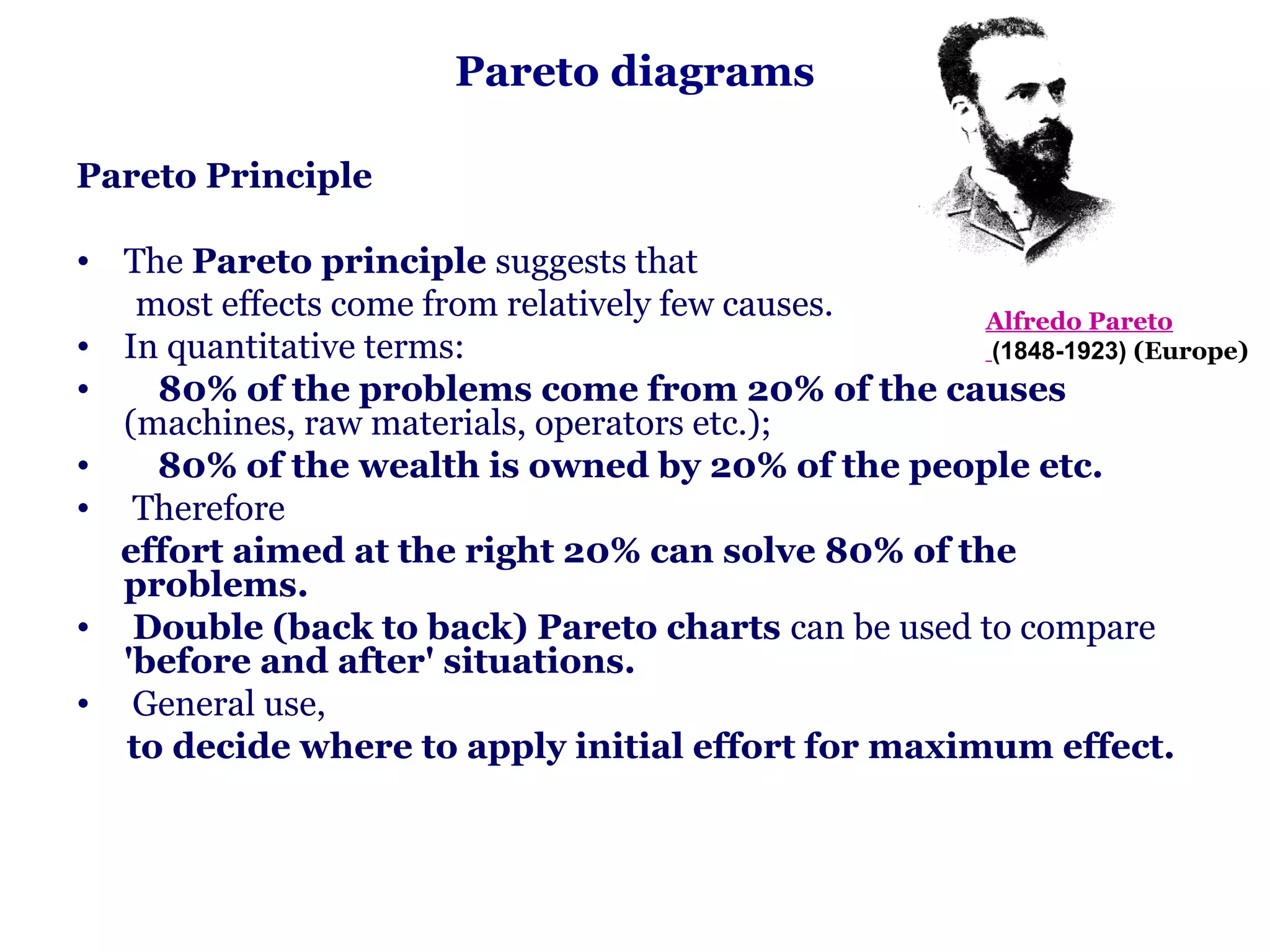 Pareto diagrams

Pareto Principle

• The Pareto principle suggests that
   most effects come from relatively few causes.   Alfredo Pareto
• In quantitative terms:                           (1848-1923) (Europe)
•   80% of the problems come from 20% of the causes
  (machines, raw materials, operators etc.);
•   80% of the wealth is owned by 20% of the people etc.
• Therefore
  effort aimed at the right 20% can solve 80% of the
  problems.
• Double (back to back) Pareto charts can be used to compare
  'before and after' situations.
• General use,
  to decide where to apply initial effort for maximum effect.
 