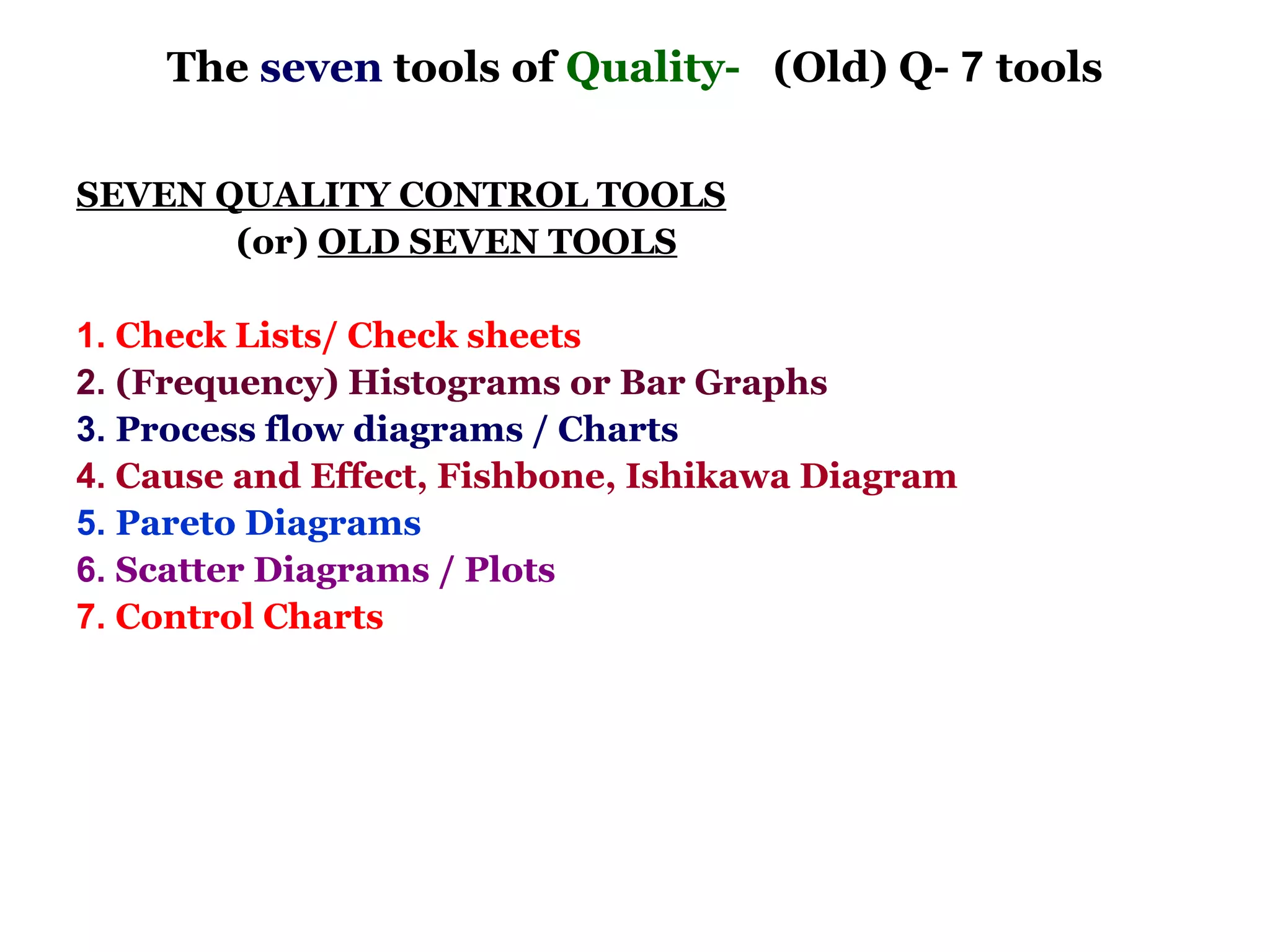 The seven tools of Quality- (Old) Q- 7 tools

SEVEN QUALITY CONTROL TOOLS
       (or) OLD SEVEN TOOLS

1. Check Lists/ Check sheets
2. (Frequency) Histograms or Bar Graphs
3. Process flow diagrams / Charts
4. Cause and Effect, Fishbone, Ishikawa Diagram
5. Pareto Diagrams
6. Scatter Diagrams / Plots
7. Control Charts
 