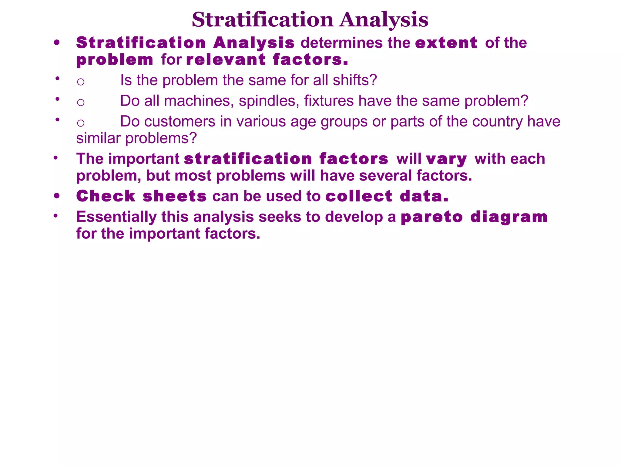 Stratification Analysis
• Stratification Analysis determines the extent of the
  problem for relevant factors.
• o        Is the problem the same for all shifts? 
• o        Do all machines, spindles, fixtures have the same problem? 
• o        Do customers in various age groups or parts of the country have 
  similar problems? 
• The important stratification factors will vary with each
  problem, but most problems will have several factors.
• Check sheets can be used to collect data.
• Essentially this analysis seeks to develop a pareto diagram
  for the important factors.
 