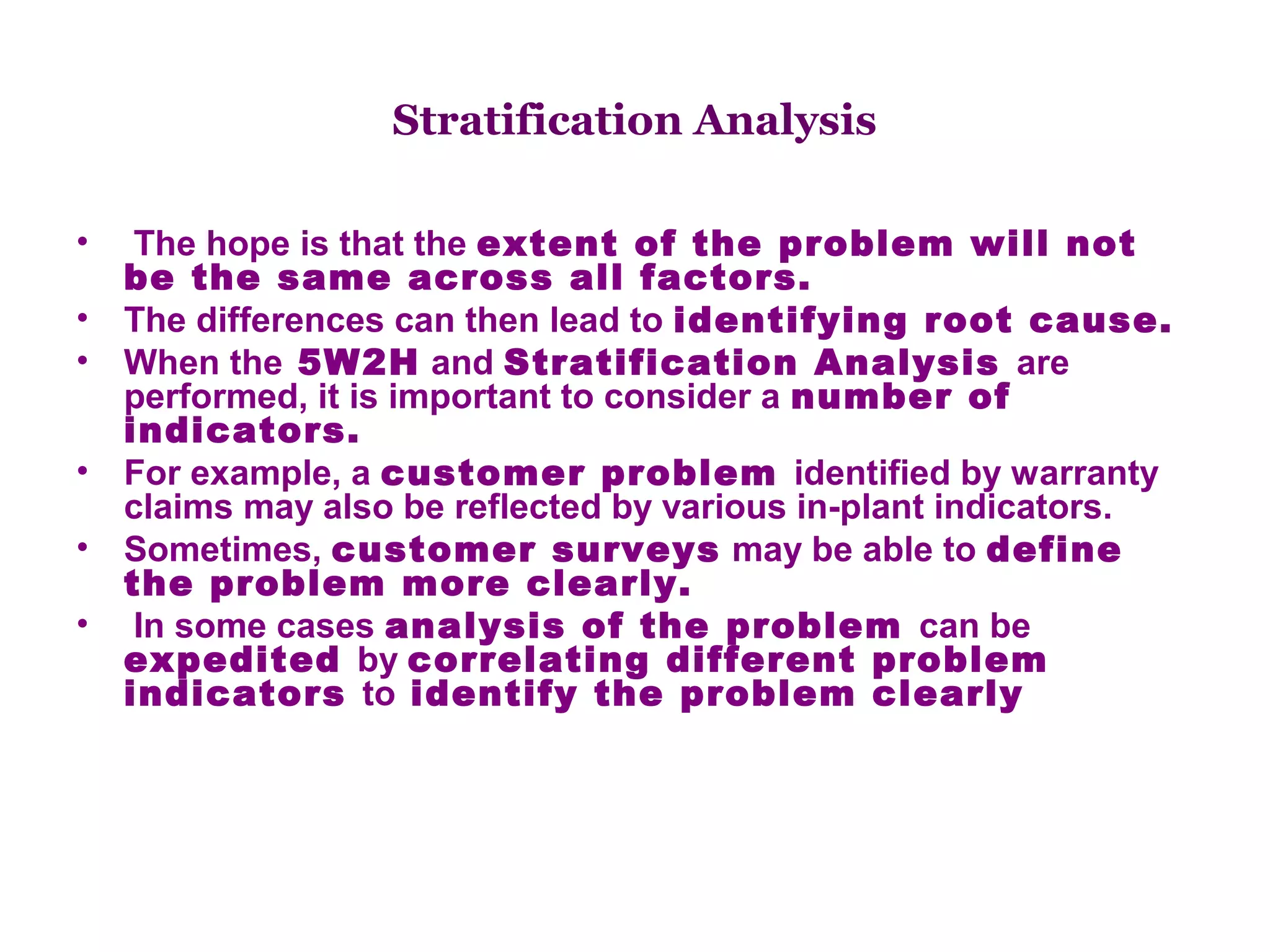 Stratification Analysis

•    The hope is that the extent of the problem will not
    be the same across all factors.
•   The differences can then lead to identifying root cause.
•   When the 5W2H and Stratification Analysis are
    performed, it is important to consider a number of
    indicators.
•   For example, a customer problem identified by warranty
    claims may also be reflected by various in-plant indicators.
•   Sometimes, customer surveys may be able to define
    the problem more clearly.
•    In some cases analysis of the problem can be
    expedited by correlating different problem
    indicators to identify the problem clearly
 