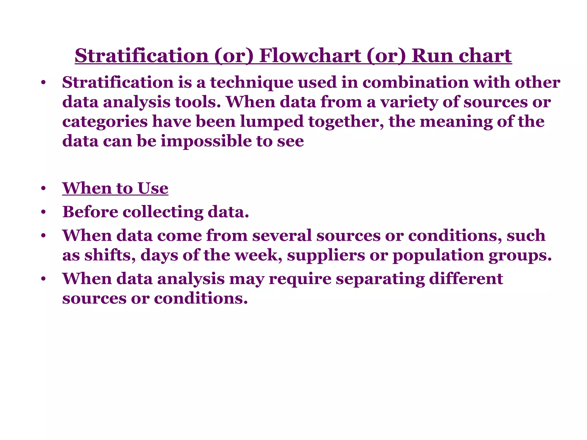 Stratification (or) Flowchart (or) Run chart
• Stratification is a technique used in combination with other
  data analysis tools. When data from a variety of sources or
  categories have been lumped together, the meaning of the
  data can be impossible to see

• When to Use
• Before collecting data.
• When data come from several sources or conditions, such
  as shifts, days of the week, suppliers or population groups.
• When data analysis may require separating different
  sources or conditions.
 