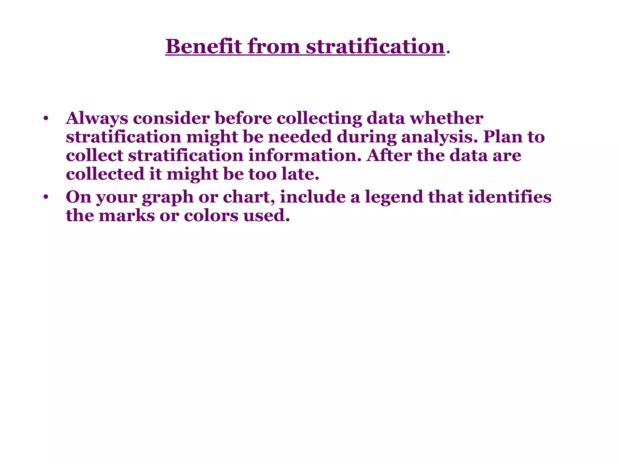 Benefit from stratification.


• Always consider before collecting data whether
  stratification might be needed during analysis. Plan to
  collect stratification information. After the data are
  collected it might be too late.
• On your graph or chart, include a legend that identifies
  the marks or colors used.
 