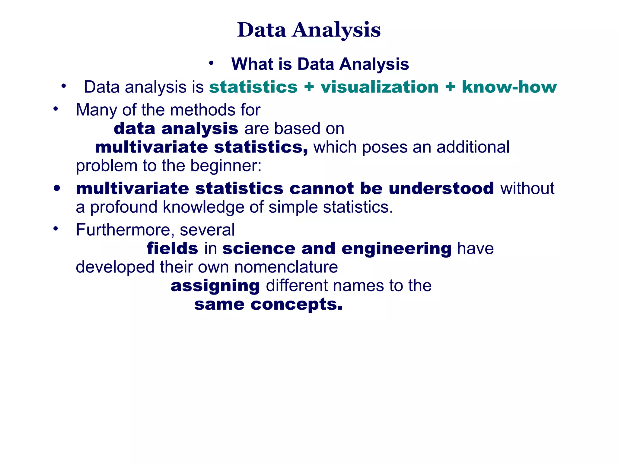 Data Analysis
                             • What is Data Analysis
 • Data analysis is statistics + visualization + know-how
• Many of the methods for                                                                 
           data analysis are based on                                               
       multivariate statistics, which poses an additional 
   problem to the beginner: 
• multivariate statistics cannot be understood without 
   a profound knowledge of simple statistics. 
• Furthermore, several                                                                      
                  fields in science and engineering have 
   developed their own nomenclature                                                
                       assigning different names to the                             
                            same concepts. 
 