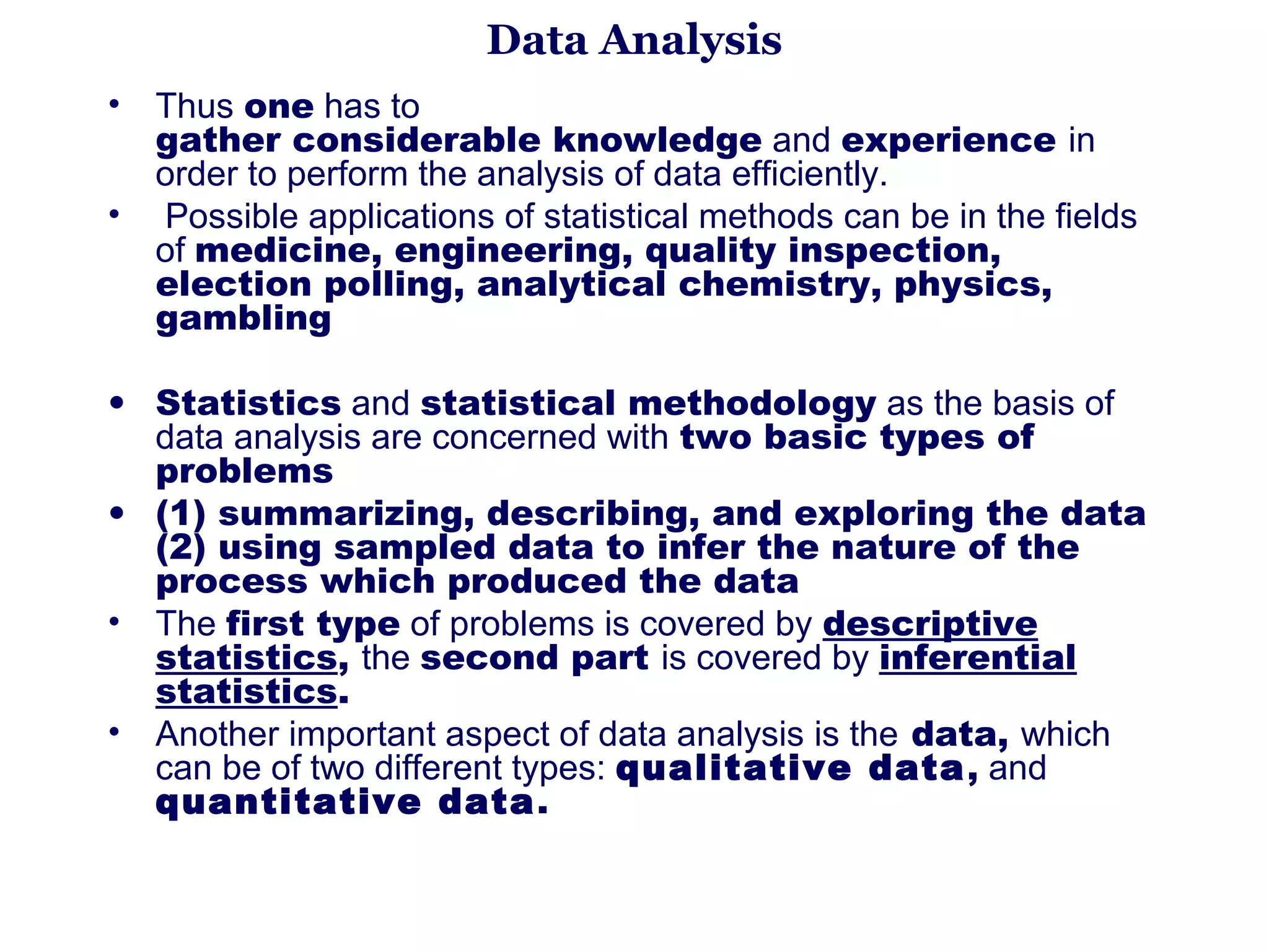 Data Analysis
•   Thus one has to                                                                            
    gather considerable knowledge and experience in 
    order to perform the analysis of data efficiently.
•    Possible applications of statistical methods can be in the fields 
    of medicine, engineering, quality inspection,
    election polling, analytical chemistry, physics,
    gambling

• Statistics and statistical methodology as the basis of 
  data analysis are concerned with two basic types of
  problems 
• (1) summarizing, describing, and exploring the data
  (2) using sampled data to infer the nature of the
  process which produced the data
• The first type of problems is covered by descriptive
  statistics, the second part is covered by inferential
  statistics.
• Another important aspect of data analysis is the data, which 
  can be of two different types: qualitative data, and 
  quantitative data .
 
