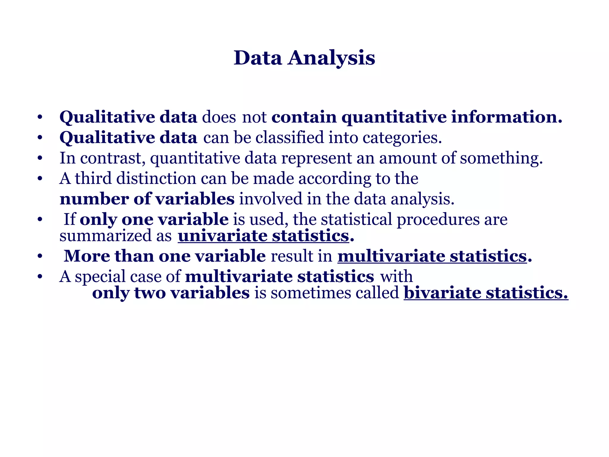 Data Analysis

• Qualitative data does not contain quantitative information.
• Qualitative data can be classified into categories.
• In contrast, quantitative data represent an amount of something.
• A third distinction can be made according to the
     number of variables involved in the data analysis.
• If only one variable is used, the statistical procedures are
     summarized as univariate statistics.
• More than one variable result in multivariate statistics.
• A special case of multivariate statistics with                                   
            only two variables is sometimes called bivariate statistics.
 