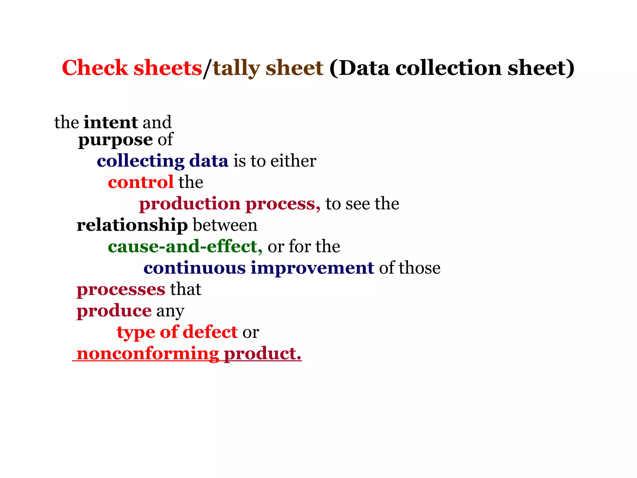 Check sheets/tally sheet (Data collection sheet)

the intent and
   purpose of
      collecting data is to either
       control the
           production process, to see the
   relationship between
       cause-and-effect, or for the
           continuous improvement of those
   processes that
   produce any
        type of defect or
   nonconforming product.
 