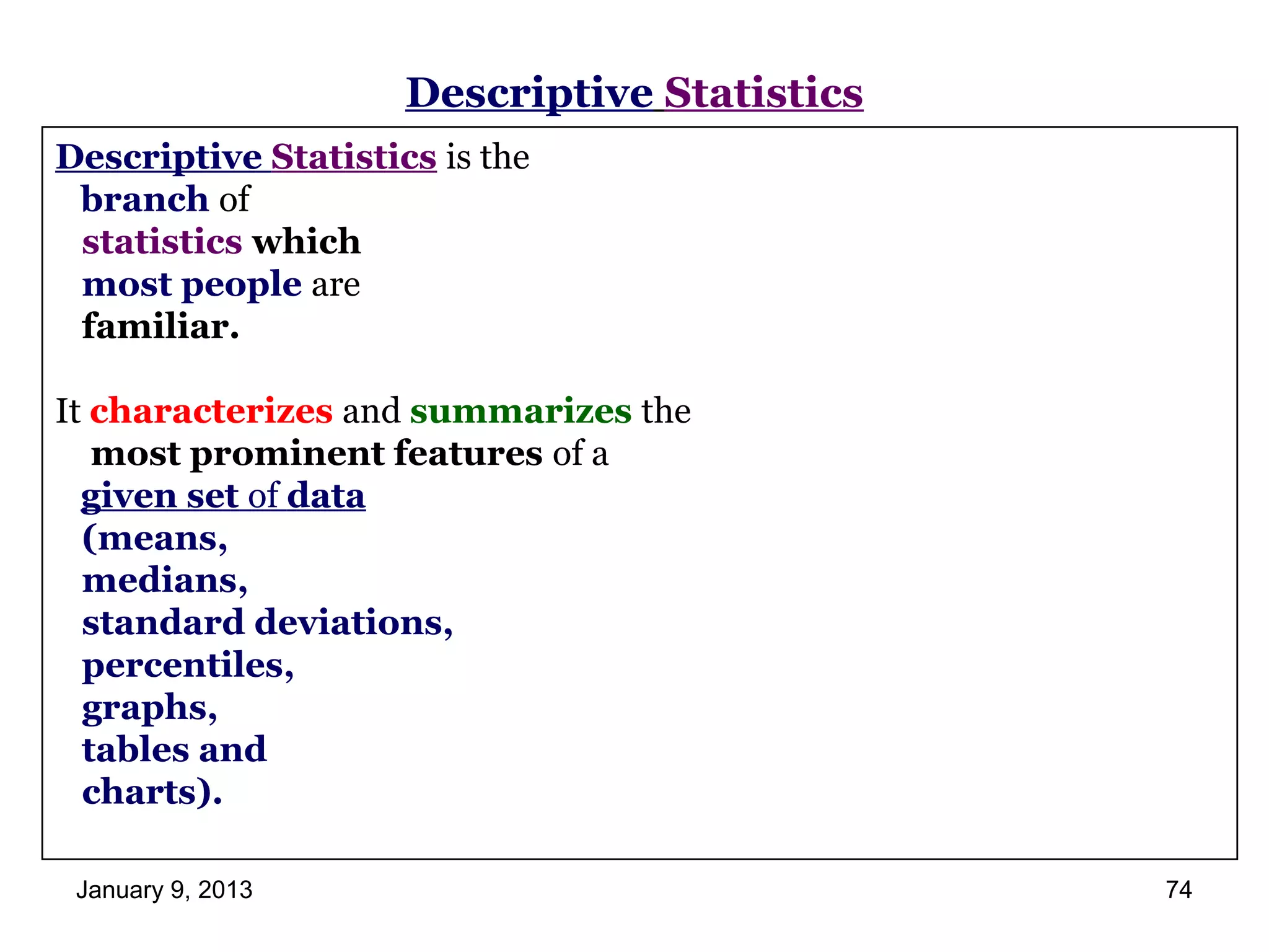 Descriptive Statistics
Descriptive Statistics is the
 branch of
 statistics which
 most people are
 familiar.

It characterizes and summarizes the
   most prominent features of a
  given set of data
  (means,
  medians,
  standard deviations,
  percentiles,
  graphs,
  tables and
  charts).

 January 9, 2013                              74
 