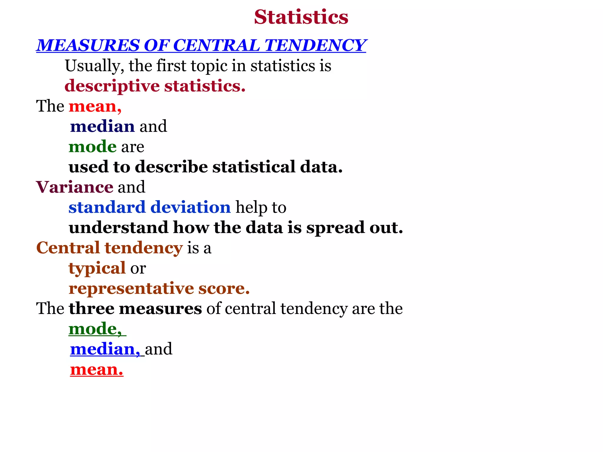 Statistics
MEASURES OF CENTRAL TENDENCY
   Usually, the first topic in statistics is
   descriptive statistics.
The mean,
    median and
    mode are
    used to describe statistical data.
Variance and
    standard deviation help to
    understand how the data is spread out.
Central tendency is a
    typical or
    representative score.
The three measures of central tendency are the
    mode,
    median, and
    mean.
 