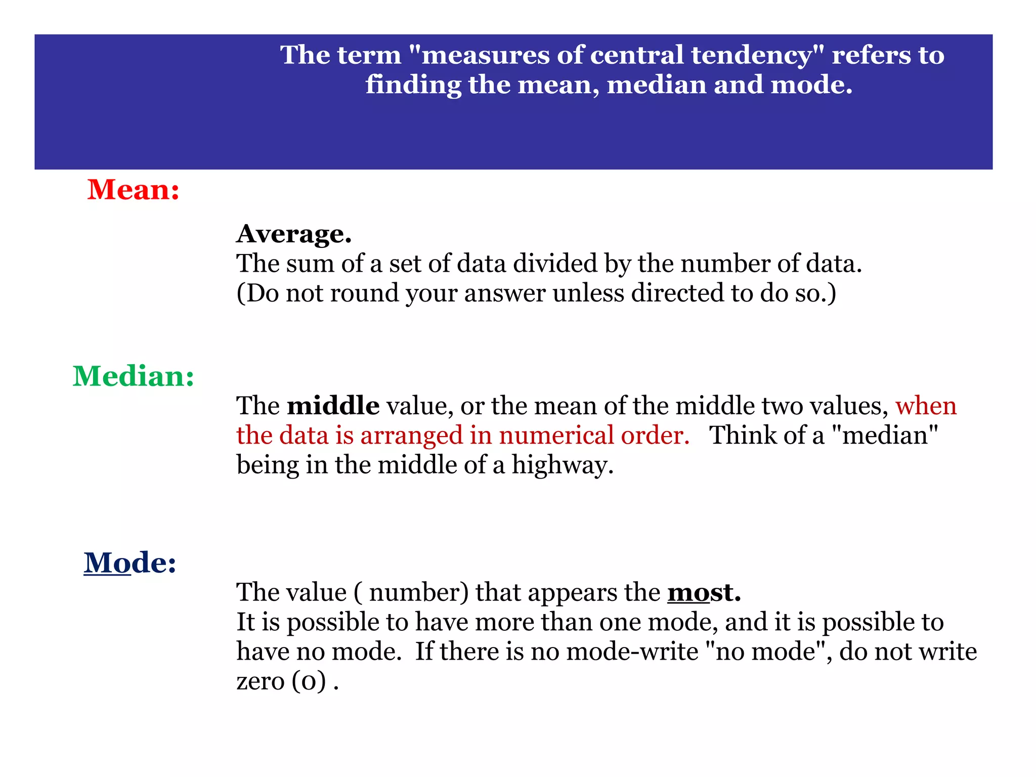 The term "measures of central tendency" refers to
.
                       finding the mean, median and mode.



    Mean:
              Average.
              The sum of a set of data divided by the number of data.
              (Do not round your answer unless directed to do so.)


    Median:
              The middle value, or the mean of the middle two values, when
              the data is arranged in numerical order. Think of a "median"
              being in the middle of a highway.


    Mode:
              The value ( number) that appears the most.
              It is possible to have more than one mode, and it is possible to
              have no mode. If there is no mode-write "no mode", do not write
              zero (0) .
 
