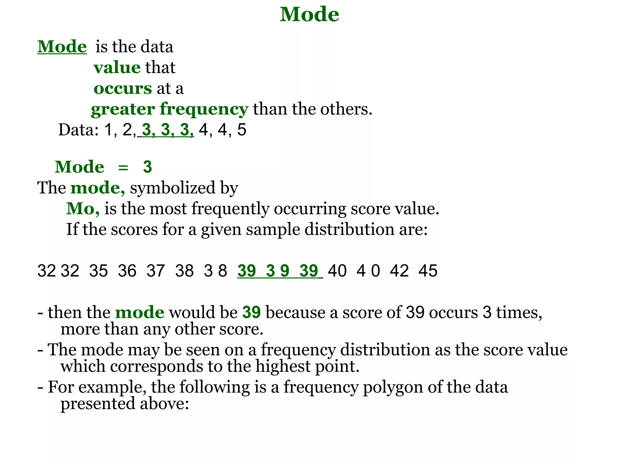 Mode
Mode is the data
     value that
     occurs at a
     greater frequency than the others.
 Data: 1, 2, 3, 3, 3, 4, 4, 5

  Mode = 3
The mode, symbolized by
   Mo, is the most frequently occurring score value.
   If the scores for a given sample distribution are:

32 32  35  36  37  38  3 8  39 3 9 39  40  4 0  42  45 

- then the mode would be 39 because a score of 39 occurs 3 times,
    more than any other score.
- The mode may be seen on a frequency distribution as the score value
    which corresponds to the highest point.
- For example, the following is a frequency polygon of the data
    presented above:
 