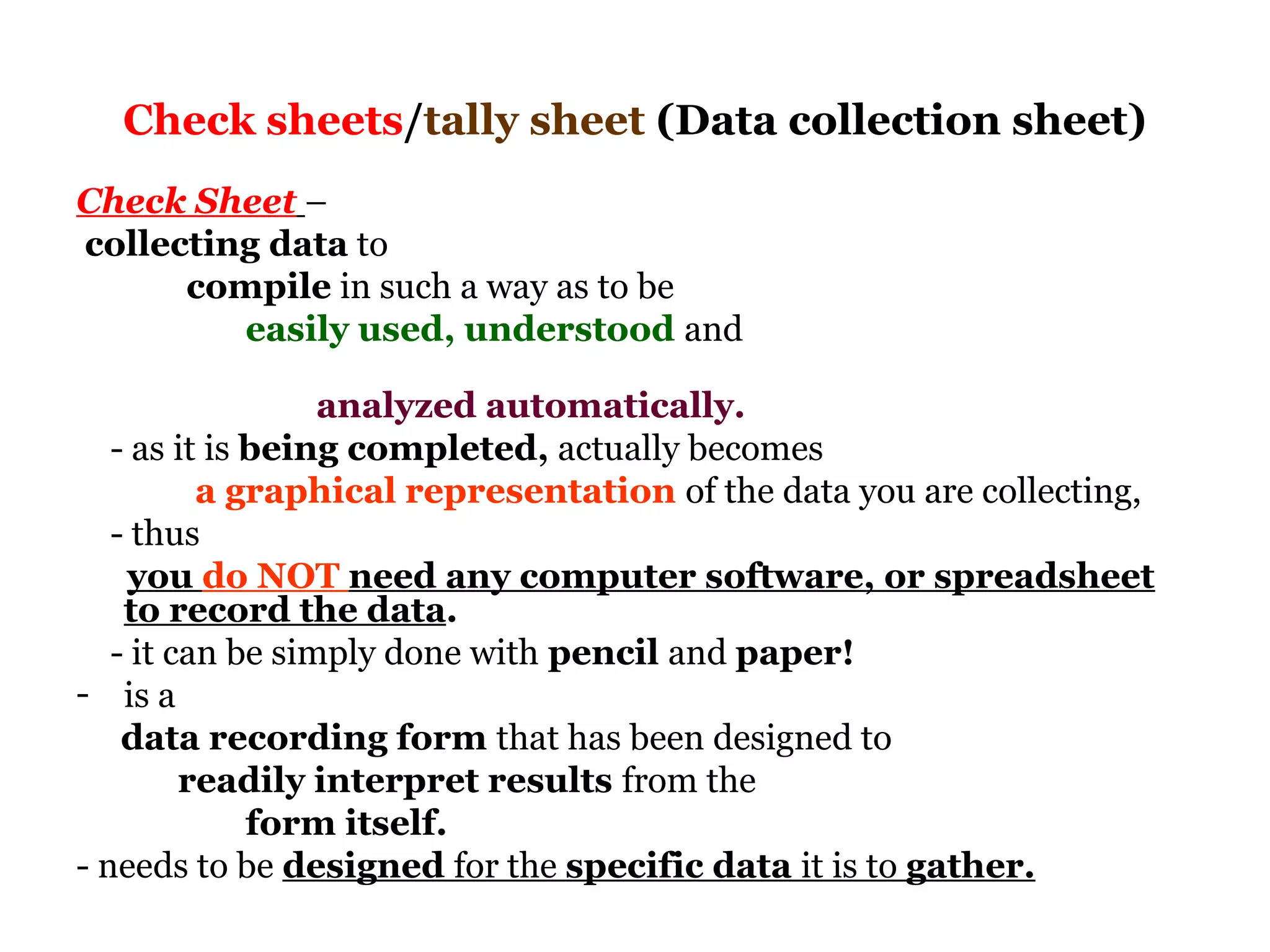 Check sheets/tally sheet (Data collection sheet)
Check Sheet –
collecting data to
      compile in such a way as to be
         easily used, understood and

                  analyzed automatically.
   - as it is being completed, actually becomes
          a graphical representation of the data you are collecting,
   - thus
    you do NOT need any computer software, or spreadsheet
    to record the data.
   - it can be simply done with pencil and paper!
- is a
    data recording form that has been designed to
         readily interpret results from the
              form itself.
- needs to be designed for the specific data it is to gather.
 
