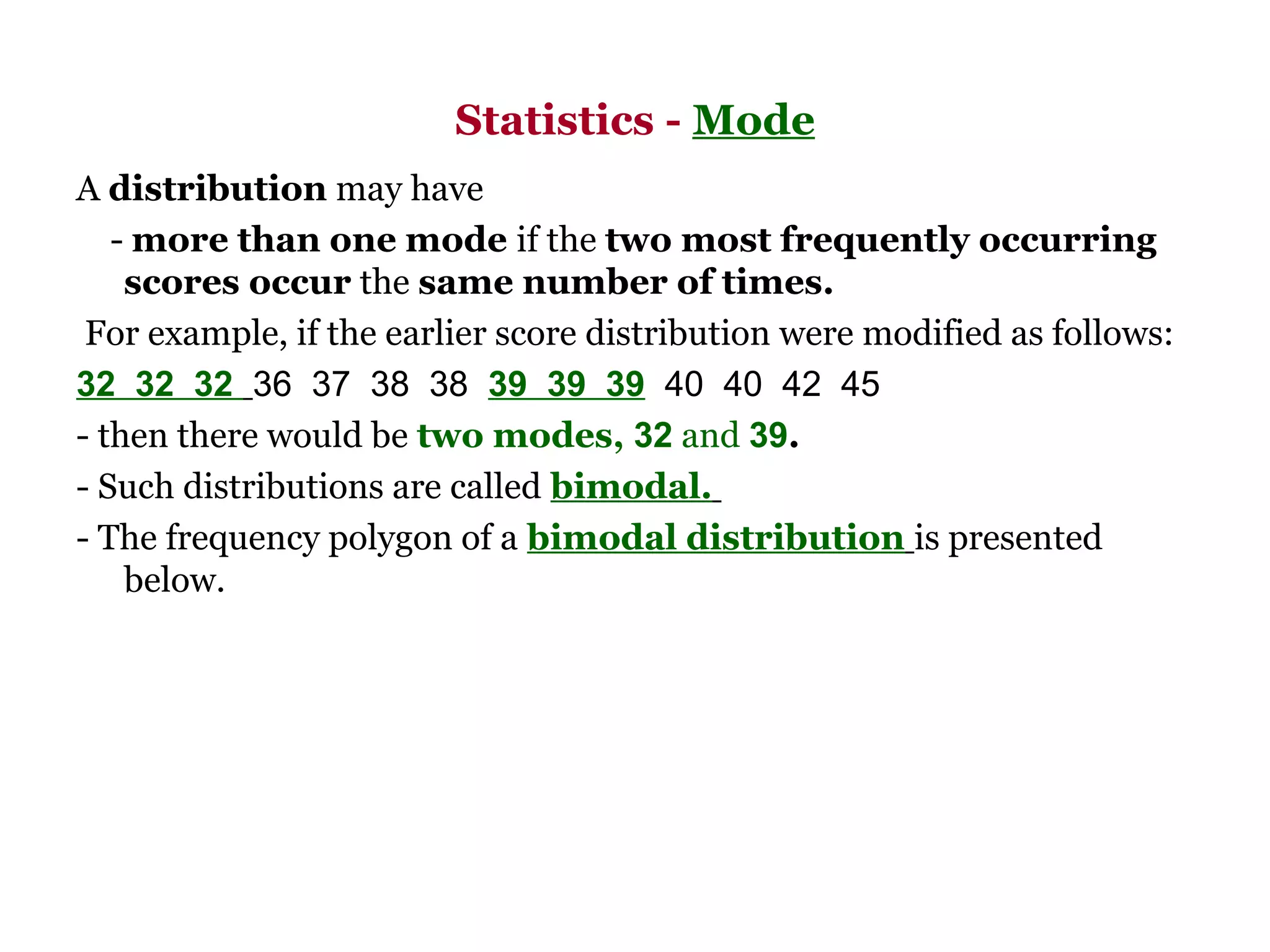 Statistics - Mode
A distribution may have
   - more than one mode if the two most frequently occurring
    scores occur the same number of times.
 For example, if the earlier score distribution were modified as follows:
32 32 32  36  37  38  38  39 39 39  40  40  42  45 
- then there would be two modes, 32 and 39.
- Such distributions are called bimodal.
- The frequency polygon of a bimodal distribution is presented
    below.
 