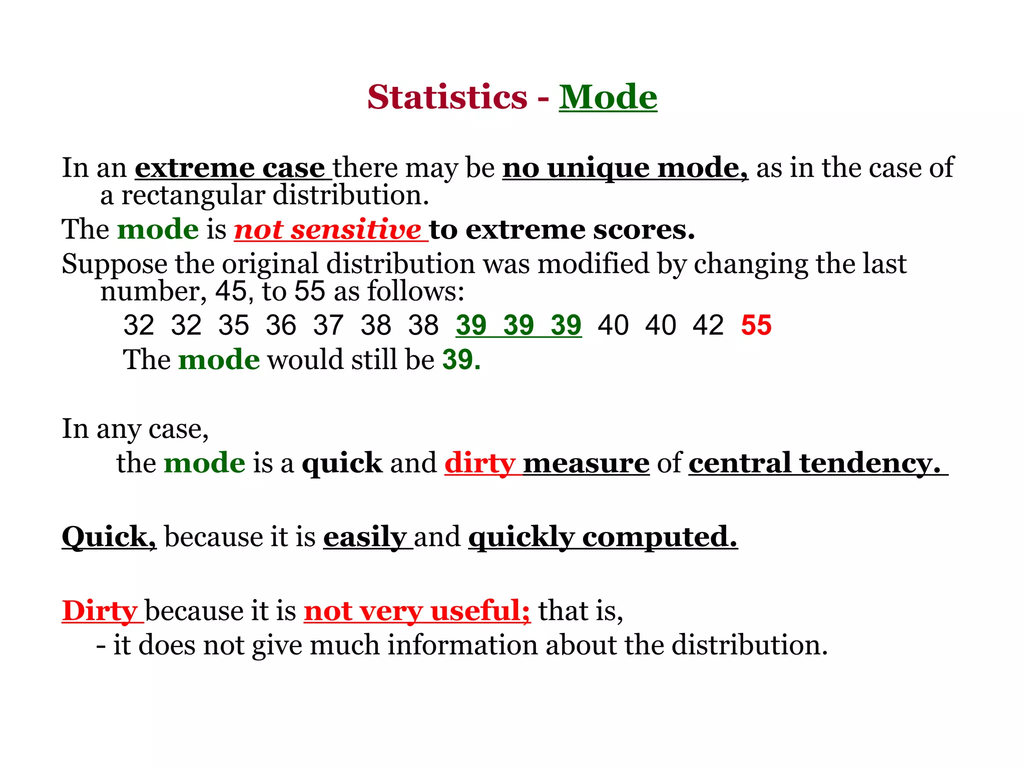 Statistics - Mode

In an extreme case there may be no unique mode, as in the case of
   a rectangular distribution.
The mode is not sensitive to extreme scores.
Suppose the original distribution was modified by changing the last
   number, 45, to 55 as follows:
     32  32  35  36  37  38  38  39 39 39  40  40  42  55
     The mode would still be 39.

In any case,
    the mode is a quick and dirty measure of central tendency.

Quick, because it is easily and quickly computed.

Dirty because it is not very useful; that is,
  - it does not give much information about the distribution.
 