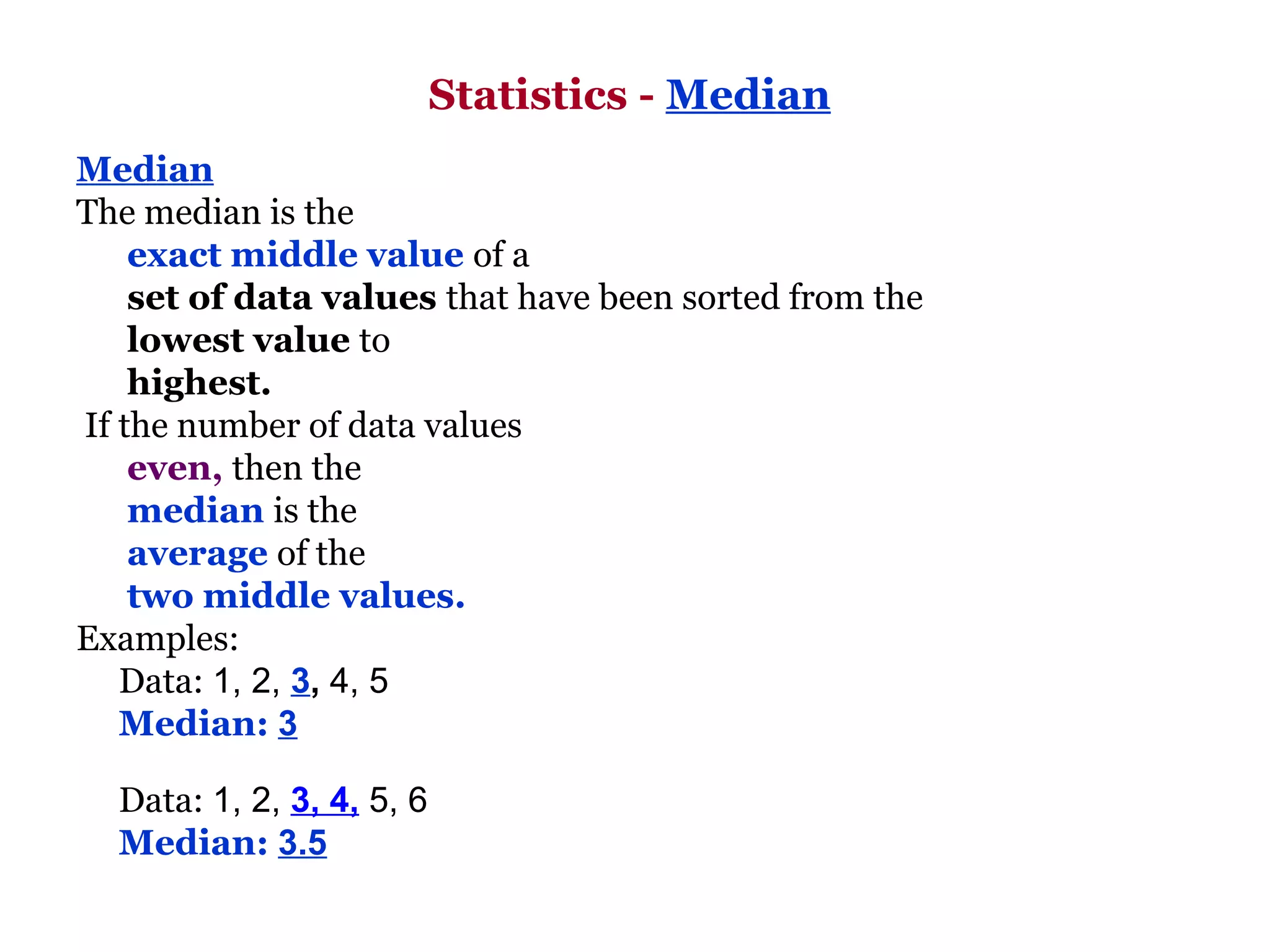 Statistics - Median
Median
The median is the
    exact middle value of a
    set of data values that have been sorted from the
    lowest value to
    highest.
If the number of data values
    even, then the
    median is the
    average of the
    two middle values.
Examples:
   Data: 1, 2, 3, 4, 5
   Median: 3

  Data: 1, 2, 3, 4, 5, 6
  Median: 3.5
 